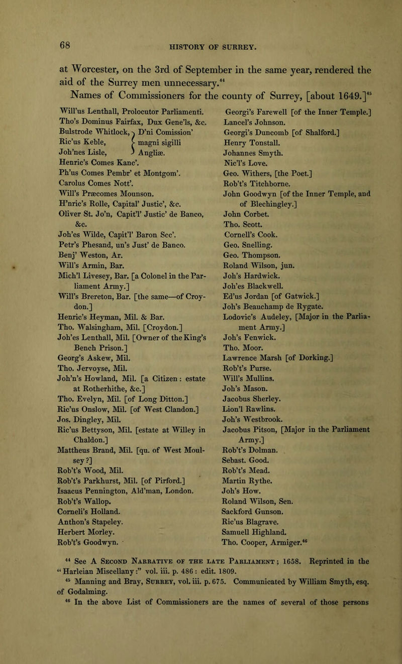 at Worcester, on the 3rd of September in the same year, rendered the aid of the Surrey men unnecessary. Names of Commissioners for the county of Surrey, [about 1649.]45 Will’us Lenthall, Prolocutor Parliamenti. Tho’s Dominus Fairfax, Dux Gene’ls, &amp;c. Bulstrode Whitlock, D’ni Comission’ Ric’us Keble, > magni sigilli Joh’nes Lisle, ' Angliae. Henric’s Comes Kane’. Ph’us Comes Pembr’ et Montgom’. Carolus Comes Nott’. Will’s Prsecomes Mounson. H’nric’s Rolle, Capital’ Justic’, &amp;c. Oliver St. Jo’n, CapitT Justic’ de Banco, &amp;c. Joh’es Wilde, CapitT Baron See’. Petr’s Phesand, un’s Just’ de Banco. Benj’ Weston, Ar. Will's Armin, Bar. Micb’l Livesey, Bar. [a Colonel in the Par- liament Army.] Will’s Brereton, Bar. [the same—of Croy- don.] Henric’s Heyman, Mil. &amp; Bar. Tho. Walsingbam, Mil. [Croydon.] Joh’es Lenthall, Mil. [Owner of the King’s Bench Prison.] Georg’s Askew, Mil. Tho. Jervoyse, Mil. Joh’n’s Howland, Mil. [a Citizen: estate at Rotherhithe, &amp;c.] Tho. Evelyn, Mil. [of Long Ditton.] Ric’us Onslow, Mil. [of West Clandon.] Jos. Dingley, Mil. Ric’us Bettyson, Mil. [estate at Willey in Chaldon.] Mattheus Brand, Mil. [qu. of West Moul- sey ?] Rob’t’s Wood, Mil. Rob’t’s Parkhurst, Mil. [of Pirford.] Isaacus Pennington, Ald’man, London. Rob’t’s Wallop. Comeli’s Holland. Anthon’s Stapeley. Herbert Morley. Rob’t’s Goodwyn. Georgi’s Farewell [of the Inner Temple.] Lancel’s Johnson. Georgi’s Duncomb [of Shalford.] Henry Tonstall. Johannes Smyth. Nic’l’s Love. Geo. Withers, [the Poet.] Rob’t’s Titchborne. John Goodwyn [of the Inner Temple, and of Blechingley.] John Corbet. Tho. Scott. Cornell’s Cook. Geo. Snelling. Geo. Thompson. Roland Wilson, jun. Joh’s Hardwick. Joh’es Blackwell. Ed’us Jordan [of Gatwick.] Joh’s Beauchamp de Rygate. Lodovie’s Audeley, [Major in the Parlia- ment Army.] Joh’s Fenwick. Tho. Moor. Lawrence Marsh [of Dorking.] Rob’t’s Purse. Will’s Mullins. Joh’s Mason. Jacobus Sherley. Lion’l Rawlins. Joh’s Westbrook. Jacobus Pitson, [Major in the Parliament Army.] Rob’t’s Dolman. Sebast. Good. Rob’t’s Mead. Martin Rythe. Joh’s How. Roland Wilson, Sen. Sackford Gunson. Ric’us Blagrave. Samuell Highland. Tho. Cooper, Armiger.46 44 See A Second Narrative of the late Parliament; 1658. Reprinted in the “Harleian Miscellany:” vol. iii. p. 486: edit. 1809. 45 Manning and Bray, Surrey, vol. iii. p. 675. Communicated by William Smyth, esq. of Godaiming. 46 In the above List of Commissioners are the names of several of those persons