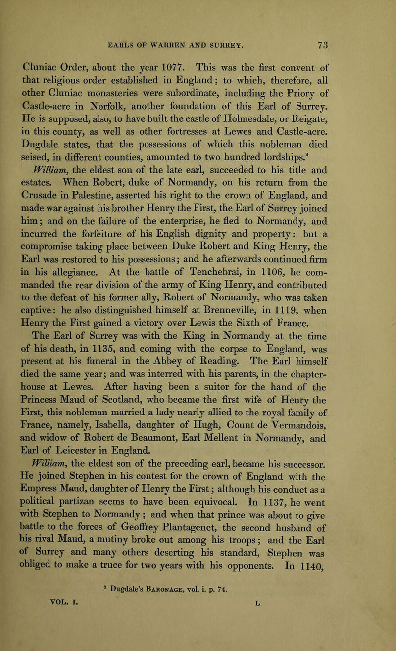 Cluniac Order, about the year 1077. This was the first convent of that religious order established in England; to which, therefore, all other Cluniac monasteries were subordinate, including the Priory of Castle-acre in Norfolk, another foundation of this Earl of Surrey. He is supposed, also, to have built the castle of Holmesdale, or Reigate, in this county, as well as other fortresses at Lewes and Castle-acre. Dugdale states, that the possessions of which this nobleman died seised, in different counties, amounted to two hundred lordships.3 William, the eldest son of the late earl, succeeded to his title and estates. When Robert, duke of Normandy, on his return from the Crusade in Palestine, asserted his right to the crown of England, and made war against his brother Henry the First, the Earl of Surrey joined him; and on the failure of the enterprise, he fled to Normandy, and incurred the forfeiture of his English dignity and property: but a compromise taking place between Duke Robert and King Henry, the Earl was restored to his possessions; and he afterwards continued firm in his allegiance. At the battle of Tenchebrai, in 1106, he com- manded the rear division of the army of King Henry, and contributed to the defeat of his former ally, Robert of Normandy, who was taken captive: he also distinguished himself at Brenneville, in 1119, when Henry the First gained a victory over Lewis the Sixth of France. The Earl of Surrey was with the King in Normandy at the time of his death, in 1135, and coming with the corpse to England, was present at his funeral in the Abbey of Reading. The Earl himself died the same year; and was interred with his parents, in the chapter- house at Lewes. After having been a suitor for the hand of the Princess Maud of Scotland, who became the first wife of Henry the First, this nobleman married a lady nearly allied to the royal family of France, namely, Isabella, daughter of Hugh, Count de Vermandois, and widow of Robert de Beaumont, Earl Mellent in Normandy, and Earl of Leicester in England. William, the eldest son of the preceding earl, became his successor. He joined Stephen in his contest for the crown of England with the Empress Maud, daughter of Henry the First; although his conduct as a political partizan seems to have been equivocal. In 1137, he went with Stephen to Normandy; and when that prince was about to give battle to the forces of Geoffrey Plantagenet, the second husband of his rival Maud, a mutiny broke out among his troops; and the Earl of Surrey and many others deserting his standard, Stephen was obliged to make a truce for two years with his opponents. In 1140, 3 Dugdale’s Baronage, vol. i. p. 74. VOL. I. l