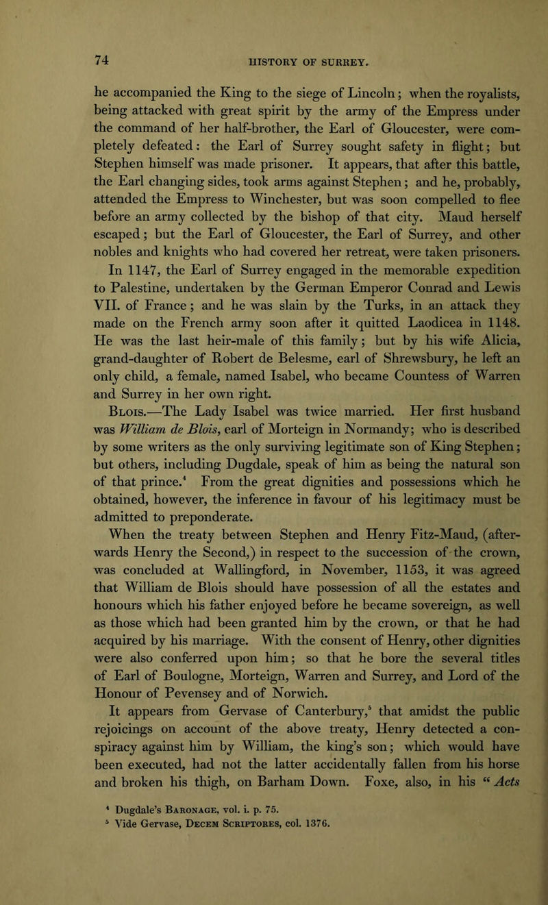he accompanied the King to the siege of Lincoln; when the royalists, being attacked with great spirit by the army of the Empress under the command of her half-brother, the Earl of Gloucester, were com- pletely defeated: the Earl of Surrey sought safety in flight; but Stephen himself was made prisoner. It appears, that after this battle, the Earl changing sides, took arms against Stephen; and he, probably, attended the Empress to Winchester, but was soon compelled to flee before an army collected by the bishop of that city. Maud herself escaped; but the Earl of Gloucester, the Earl of Surrey, and other nobles and knights who had covered her retreat, were taken prisoners. In 1147, the Earl of Surrey engaged in the memorable expedition to Palestine, undertaken by the German Emperor Conrad and Lewis VII. of France ; and he was slain by the Turks, in an attack they made on the French army soon after it quitted Laodicea in 1148. He was the last heir-male of this family; but by his wife Alicia, grand-daughter of Robert de Belesme, earl of Shrewsbury, he left an only child, a female, named Isabel, who became Countess of Warren and Surrey in her own right. Blois.—The Lady Isabel was twice married. Her first husband was William de Blois, earl of Morteign in Normandy; who is described by some writers as the only surviving legitimate son of King Stephen; but others, including Dugdale, speak of him as being the natural son of that prince.4 From the great dignities and possessions which he obtained, however, the inference in favour of his legitimacy must be admitted to preponderate. When the treaty between Stephen and Henry Fitz-Maud, (after- wards Henry the Second,) in respect to the succession of the crown, was concluded at Wallingford, in November, 1153, it was agreed that William de Blois should have possession of all the estates and honours which his father enjoyed before he became sovereign, as well as those which had been granted him by the crown, or that he had acquired by his marriage. With the consent of Henry, other dignities were also conferred upon him; so that he bore the several titles of Earl of Boulogne, Morteign, Warren and Surrey, and Lord of the Honour of Pevensey and of Norwich. It appears from Gervase of Canterbury/ that amidst the public rejoicings on account of the above treaty, Henry detected a con- spiracy against him by William, the king’s son; which would have been executed, had not the latter accidentally fallen from his horse and broken his thigh, on Barham Down. Foxe, also, in his “ Acts * Dugdale’s Baronage, vol. i. p. 75. 1 Vide Gervase, Decem Scriptores, col. 1376.