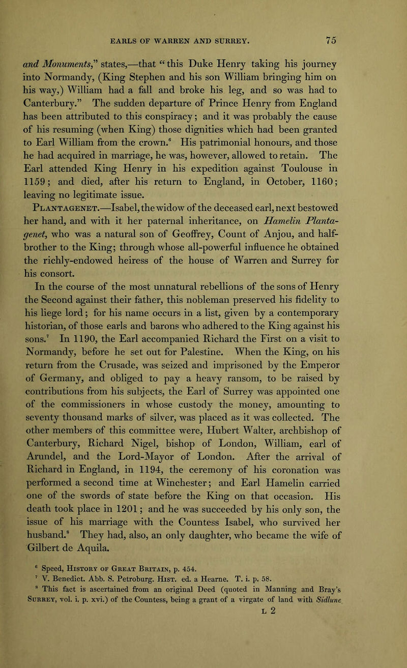 and Monuments,” states,—that “ this Duke Henry taking his journey into Normandy, (King Stephen and his son William bringing him on his way,) William had a fall and broke his leg, and so was had to Canterbury.” The sudden departure of Prince Henry from England has been attributed to this conspiracy; and it was probably the cause of his resuming (when King) those dignities which had been granted to Earl William from the crown.6 His patrimonial honours, and those he had acquired in marriage, he was, however, allowed to retain. The Earl attended King Henry in his expedition against Toulouse in 1159; and died, after his return to England, in October, 1160; leaving no legitimate issue. Plantagenet.—Isabel, the widow of the deceased earl, next bestowed her hand, and with it her paternal inheritance, on Hamelin Planta- genet, who was a natural son of Geoffrey, Count of Anjou, and half- brother to the King; through whose all-powerful influence he obtained the richly-endowed heiress of the house of Warren and Surrey for his consort. In the course of the most unnatural rebellions of the sons of Henry the Second against their father, this nobleman preserved his fidelity to his liege lord; for his name occurs in a list, given by a contemporary historian, of those earls and barons who adhered to the King against his sons.7 In 1190, the Earl accompanied Richard the First on a visit to Normandy, before he set out for Palestine. When the King, on his return from the Crusade, was seized and imprisoned by the Emperor of Germany, and obliged to pay a heavy ransom, to be raised by contributions from his subjects, the Earl of Surrey was appointed one of the commissioners in whose custody the money, amounting to seventy thousand marks of silver, was placed as it was collected. The other members of this committee were, Hubert Walter, archbishop of Canterbury, Richard Nigel, bishop of London, William, earl of Arundel, and the Lord-Mayor of London. After the arrival of Richard in England, in 1194, the ceremony of his coronation was performed a second time at Winchester; and Earl Hamelin carried one of the swords of state before the King on that occasion. His death took place in 1201; and he was succeeded by his only son, the issue of his mari'iage with the Countess Isabel, who survived her husband.8 They had, also, an only daughter, who became the wife of Gilbert de Aquila. 6 Speed, History of Great Britain, p. 454. 7 V. Benedict. Abb. S. Petroburg. Hist. ed. a Hearne. T. i. p. 58. 8 This fact is ascertained from an original Deed (quoted in Manning and Bray’s Surrey, yoI. i, p. xvi.) of the Countess, being a grant of a virgate of land with Sidlune L 2