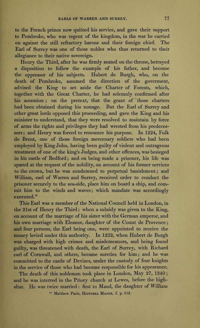 to the French prince now quitted his service, and gave their support to Pembroke, who was regent of the kingdom, in the war he carried on against the still refractory barons and their foreign chief. The Earl of Surrey was one of those nobles who thus returned to their allegiance to their native sovereign. Henry the Third, after he was firmly seated on the throne, betrayed a disposition to follow the example of his father, and become the oppressor of his subjects. Hubert de Burgh, who, on the death of Pembroke, assumed the direction of the goverment, advised the King to set aside the Charter of Forests, which, together with the Great Charter, he had solemnly confirmed after his accession ; on the pretext, that the grant of those charters had been obtained during his nonage. But the Earl of Surrey and other great lords opposed this proceeding, and gave the King and his minister to understand, that they were resolved to maintain by force of arms the rights and privileges they had wrested from his predeces- sors; and Henry was forced to renounce his purpose. In 1224, Fulk de Brent, one of those foreign mercenary soldiers who had been employed by King John, having been guilty of violent and outrageous treatment of one of the king’s Judges, and other offences, was besieged in his castle of Bedford; and on being made a prisoner, his life was spared at the request of the nobility, on account of his former services to the crown, but he was condemned to perpetual banishment; and William, earl of Warren and Surrey, received order to conduct the prisoner securely to the sea-side, place him on board a ship, and com- mit him to the winds and waves; which mandate was accordingly executed.10 This Earl was a member of the National Council held in London, in the 21st of Henry the Third; when a subsidy was given to the King, on account of the marriage of his sister with the German emperor, and his own marriage with Eleanor, daughter of the Count de Provence; and four persons, the Earl being one, were appointed to receive the money levied under this authority. In 1232, when Hubert de Burgh was charged with high crimes and misdemeanors, and being found guilty, was threatened with death, the Earl of Surrey, with Richard earl of Cornwall, and others, became sureties for him; and he was committed to the castle of Devizes, under the custody of four knights in the service of those who had become responsible for his appearance. The death of this nobleman took place in London, May 27, 1240; and he was interred in the Priory church at Lewes, before the high- altar. He was twice married: first to Maud, the daughter of William 10 Matthew Paris, Historia Major, f, p. 312.