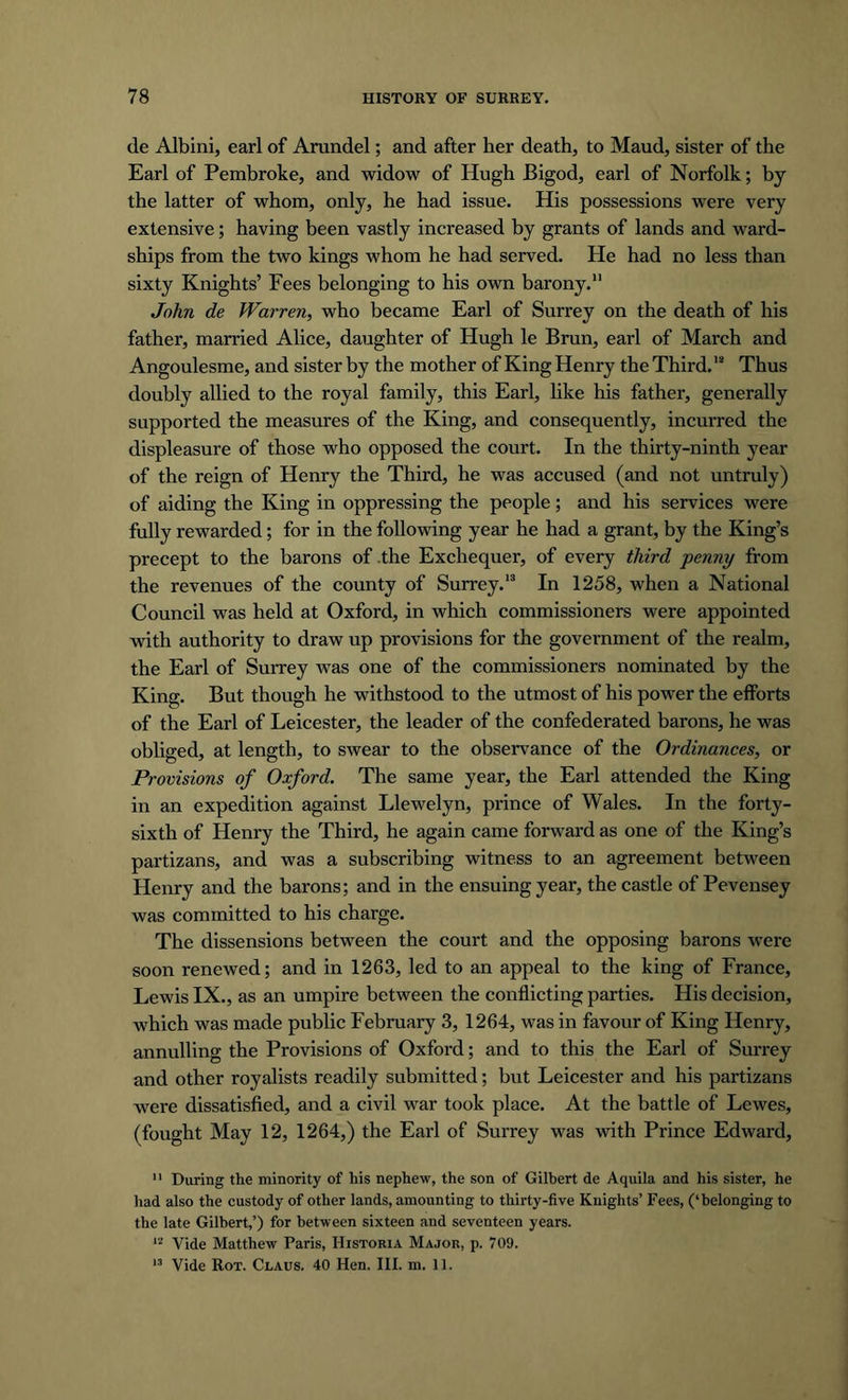 de Albini, earl of Arundel; and after her death, to Maud, sister of the Earl of Pembroke, and widow of Hugh Bigod, earl of Norfolk; by the latter of whom, only, he had issue. His possessions were very extensive; having been vastly increased by grants of lands and ward- ships from the two kings whom he had served. He had no less than sixty Knights’ Fees belonging to his own barony. John de Warren, who became Earl of Surrey on the death of his father, married Alice, daughter of Hugh le Bran, earl of March and Angoulesme, and sister by the mother of King Henry the Third.12 Thus doubly allied to the royal family, this Earl, like his father, generally supported the measures of the King, and consequently, incurred the displeasure of those who opposed the court. In the thirty-ninth year of the reign of Henry the Third, he was accused (and not untruly) of aiding the King in oppressing the people; and his services were fully rewarded; for in the following year he had a grant, by the King’s precept to the barons of .the Exchequer, of every third penny from the revenues of the county of Surrey.13 In 1258, when a National Council was held at Oxford, in which commissioners were appointed with authority to draw up provisions for the government of the realm, the Earl of Surrey was one of the commissioners nominated by the King. But though he withstood to the utmost of his power the efforts of the Earl of Leicester, the leader of the confederated barons, he was obliged, at length, to swear to the observance of the Ordinances, or Provisions of Oxford. The same year, the Earl attended the King in an expedition against Llewelyn, prince of Wales. In the forty- sixth of Henry the Third, he again came forward as one of the King’s partizans, and was a subscribing witness to an agreement between Henry and the barons; and in the ensuing year, the castle of Pevensey was committed to his charge. The dissensions between the court and the opposing barons were soon renewed; and in 1263, led to an appeal to the king of France, Lewis IX., as an umpire between the conflicting parties. His decision, which was made public February 3, 1264, was in favour of King Henry, annulling the Provisions of Oxford; and to this the Earl of Surrey and other royalists readily submitted; but Leicester and his partizans were dissatisfied, and a civil war took place. At the battle of Lewes, (fought May 12, 1264,) the Earl of Surrey was with Prince Edward, 11 During the minority of his nephew, the son of Gilbert de Aquila and his sister, he had also the custody of other lands, amounting to thirty-five Knights’ Fees, (‘belonging to the late Gilbert,’) for between sixteen and seventeen years. n Vide Matthew Paris, IIistoria Major, p. 709.