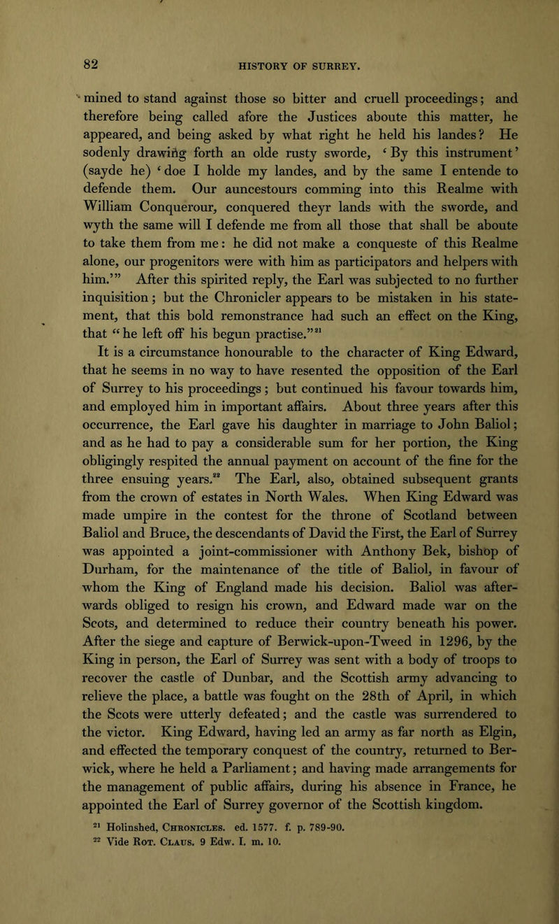 ■ mined to stand against those so bitter and cruell proceedings; and therefore being called afore the Justices aboute this matter, he appeared, and being asked by what right he held his landes? He sodenly drawing forth an olde rusty sworde, ‘By this instrument’ (sayde he) ‘ doe I holde my landes, and by the same I entende to defende them. Our auncestours comming into this Realme with William Conquerour, conquered theyr lands with the sworde, and wyth the same will I defende me from all those that shall be aboute to take them from me: he did not make a conqueste of this Realme alone, our progenitors were with him as participators and helpers with him.’” After this spirited reply, the Earl was subjected to no further inquisition; but the Chronicler appears to be mistaken in his state- ment, that this bold remonstrance had such an effect on the King, that “he left off his begun practise.”21 It is a circumstance honourable to the character of King Edward, that he seems in no way to have resented the opposition of the Earl of Surrey to his proceedings; but continued his favour towards him, and employed him in important affairs. About three years after this occurrence, the Earl gave his daughter in marriage to John Baliol; and as he had to pay a considerable sum for her portion, the King obligingly respited the annual payment on account of the fine for the three ensuing years.22 The Earl, also, obtained subsequent grants from the crown of estates in North Wales, When King Edward was made umpire in the contest for the throne of Scotland between Baliol and Bruce, the descendants of David the First, the Earl of Surrey was appointed a joint-commissioner with Anthony Bek, bishop of Durham, for the maintenance of the title of Baliol, in favour of whom the King of England made his decision. Baliol was after- wards obliged to resign his crown, and Edward made war on the Scots, and determined to reduce their country beneath his power. After the siege and capture of Berwick-upon-Tweed in 1296, by the King in person, the Earl of Surrey was sent with a body of troops to recover the castle of Dunbar, and the Scottish army advancing to relieve the place, a battle was fought on the 28th of April, in which the Scots were utterly defeated; and the castle was surrendered to the victor. King Edward, having led an army as far north as Elgin, and effected the temporary conquest of the country, returned to Ber- wick, where he held a Parliament; and having made arrangements for the management of public affairs, during his absence in France, he appointed the Earl of Surrey governor of the Scottish kingdom. 2’ Holinshed, Chronicles, ed. 1577. f. p. 789-90.