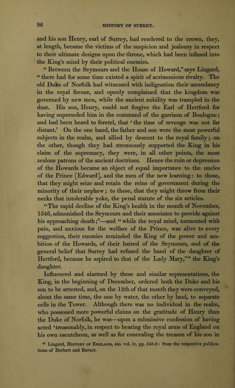 and his son Henry, earl of Surrey, had rendered to the crown, they, at length, became the victims of the suspicion and jealousy in respect to their ultimate designs upon the throne, which had been infused into the King’s mind by their political enemies. “ Between the Seymours and the House of Howard,” says Lingard, “ there had for some time existed a spirit of acrimonious rivalry. The old Duke of Norfolk had witnessed with indignation their ascendancy in the royal favour, and openly complained that the kingdom was governed by new men, while the ancient nobility was trampled in the dust. His son, Henry, could not forgive the Earl of Hertford for having superseded him in the command of the garrison of Boulogne; and had been heard to foretel, that ‘ the time of revenge was not far distant.’ On the one hand, the father and son were the most powerful subjects in the realm, and allied by descent to the royal family; on the other, though they had strenuously supported the King in his claim of the supremacy, they were, in all other points, the most zealous patrons of the ancient doctrines. Hence the ruin or depression of the Howards became an object of equal importance to the uncles of the Prince [Edward], and the men of the new learning: to those, that they might seize and retain the reins of government during the minority of their nephew; to these, that they might throw from their necks that intolerable yoke, the penal statute of the six articles. “The rapid decline of the King’s health in the month of November, 1546, admonished the Seymours and their associates to provide against his approaching death—and “ while the royal mind, tormented with pain, and anxious for the welfare of the Prince, was alive to every suggestion, their enemies reminded the King of the power and am- bition of the Howards, of their hatred of the Seymours, and of the general belief that Surrey had refused the hand of the daughter of Hertford, because he aspired to that of the Lady Mary,”40 the King’s daughter. Influenced and alarmed by these and similar representations, the King, in the beginning of December, ordered both the Duke and his son to be arrested, and, on the 12th of that month they were conveyed, about the same time, the one by water, the other by land, to separate cells in the Tower. Although there was no individual in the realm, who possessed more powerful claims on the gratitude of Henry than the Duke of Norfolk, he was—upon a submissive confession of having acted ‘treasonably, in respect to bearing the royal arms of England on his own escutcheon, as well as for concealing the treason of his son in 40 Lingard, History of England, 4to. vol. iv. pp. 348-9: from the respective publica- tions of Herbert and Burnet.