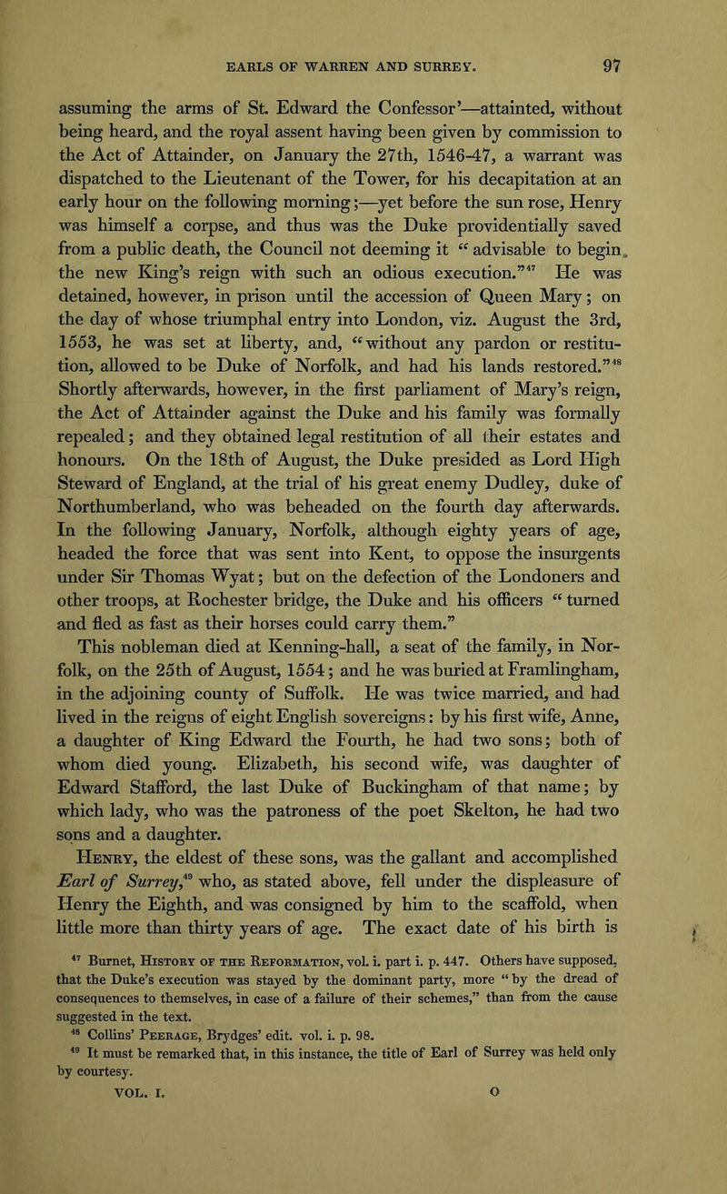 assuming the arms of St. Edward the Confessor’—attainted, without being heard, and the royal assent having been given by commission to the Act of Attainder, on January the 27th, 1546-47, a warrant was dispatched to the Lieutenant of the Tower, for his decapitation at an early hour on the following morningyet before the sun rose, Henry was himself a corpse, and thus was the Duke providentially saved from a public death, the Council not deeming it “ advisable to begin the new King’s reign with such an odious execution.’’ He was detained, however, in prison until the accession of Queen Mary; on the day of whose triumphal entry into London, viz. August the 3rd, 1553, he was set at liberty, and, “without any pardon or restitu- tion, allowed to be Duke of Norfolk, and had his lands restored.”48 Shortly afterwards, however, in the first parliament of Mary’s reign, the Act of Attainder against the Duke and his family was formally repealed; and they obtained legal restitution of all their estates and honours. On the 18th of August, the Duke presided as Lord High Steward of England, at the trial of his great enemy Dudley, duke of Northumberland, who was beheaded on the fourth day afterwards. In the following January, Norfolk, although eighty years of age, headed the force that was sent into Kent, to oppose the insurgents under Sir Thomas Wyat; but on the defection of the Londoners and other troops, at Rochester bridge, the Duke and his officers “ turned and fled as fast as their horses could carry them.” This nobleman died at Kenning-hall, a seat of the family, in Nor- folk, on the 25th of August, 1554; and he was buried at Framlingham, in the adjoining county of Suffolk. He was twice married, and had lived in the reigns of eight English sovereigns: by his first wife, Anne, a daughter of King Edward the Fourth, he had two sons; both of whom died young. Elizabeth, his second wife, was daughter of Edward Stafford, the last Duke of Buckingham of that name; by which lady, who was the patroness of the poet Skelton, he had two sons and a daughter. Henry, the eldest of these sons, was the gallant and accomplished Earl of Surrey f who, as stated above, fell under the displeasure of Henry the Eighth, and was consigned by him to the scaffold, when little more than thirty years of age. The exact date of his birth is 47 Burnet, History op the Reformation, vol. i. part i. p. 447. Others have supposed, that the Duke’s execution was stayed by the dominant party, more “ by the dread of consequences to themselves, in case of a failure of their schemes,” than from the cause suggested in the text. 48 Collins’ Peerage, Brydges’ edit. vol. i. p. 98. 49 It must he remarked that, in this instance, the title of Earl of Surrey was held only by courtesy. VOL. I. O