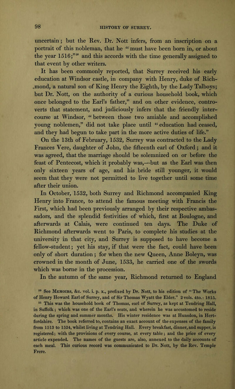 uncertain; but the Rev. Dr. Nott infers, from an inscription on a portrait of this nobleman, that he “ must have been born in, or about the year 1516;”50 and this accords with the time generally assigned to that event by other writers. It has been commonly reported, that Surrey received his early education at Windsor castle, in company with Henry, duke of Rich- ,mond, a natural son of King Henry the Eighth, by the Lady Talboys; but Dr. Nott, on the authority of a curious household book, which once belonged to the Earl’s father,51 and on other evidence, contro- verts that statement, and judiciously infers that the friendly inter- course at Windsor, “ between those two amiable and accomplished young noblemen,” did not take place until “ education had ceased, and they had begun to take part in the more active duties of life.” On the 13th of February, 1532, Surrey was contracted to the Lady Frances Vere, daughter of John, the fifteenth earl of Oxford; and it was agreed, that the marriage should be solemnized on or before the feast of Pentecost, which it probably was,—-but as the Earl was then only sixteen years of age, and his bride still younger, it would seem that they were not permitted to live together until some time after their union. In October, 1532, both Surrey and Richmond accompanied King Henry into France, to attend the famous meeting with Francis the First, which had been previously arranged by their respective ambas- sadors, and the splendid festivities of which, first at Boulogne, and afterwards at Calais, were continued ten days. The Duke of Richmond afterwards went to Paris, to complete his studies at the university in that city, and Surrey is supposed to have become a fellow-student; yet his stay, if that were the fact, could have been only of short duration; for when the new Queen, Anne Boleyn, was crowned in the month of June, 1533, he carried one of the swords which was borne in the procession. In the autumn of the same year, Richmond returned to England 50 See Memoirs, &c. vol. i. p. x., prefixed by Dr. Nott, to his edition of “ The Works of Henry Howard Earl of Surrey, and of Sir Thomas Wyatt the Elder.” 2 vols. 4to.: 1815. 51 This was the household book of Thomas, earl of Surrey, as kept at Tendring Hall, in Suffolk ; which was one of the Earl’s seats, and wherein he was accustomed to reside during the spring and summer months. His winter residence was at Hunsdon, in Hert- fordshire. The book referred to, contains an exact account of the expenses of the family from 1513 to 1524, whilst living at Tendring Hall. Every breakfast, dinner, and supper, is registered; with the provisions of every course, at every table ; and the price of every article expended. The names of the guests are, also, annexed to the daily accounts of each meal. This curious record was communicated to Dr. Nott, by the Rev. Temple Frere.