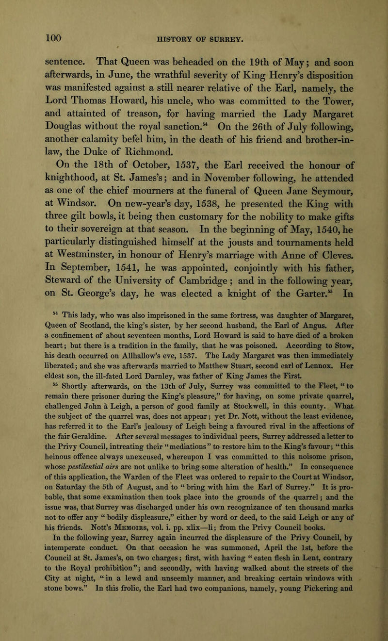 sentence. That Queen was beheaded on the 19th of May; and soon afterwards, in June, the wrathful severity of King Henry’s disposition was manifested against a still nearer relative of the Earl, namely, the Lord Thomas Howard, his uncle, who was committed to the Tower, and attainted of treason, for having married the Lady Margaret Douglas without the royal sanction.54 On the 26th of July following, another calamity befel him, in the death of his friend and brother-in- law, the Duke of Richmond. On the 18th of October, 1537, the Earl received the honour of knighthood, at St. James’s; and in November following, he attended as one of the chief mourners at the funeral of Queen Jane Seymour, at Windsor. On new-year’s day, 1538, he presented the King with three gilt bowls, it being then customary for the nobility to make gifts to their sovereign at that season. In the beginning of May, 1540, he particularly distinguished himself at the jousts and tournaments held at Westminster, in honour of Henry’s marriage with Anne of Cleves. In September, 1541, he was appointed, conjointly with his father. Steward of the University of Cambridge ; and in the following year, on St. George’s day, he was elected a knight of the Garter.55 In 54 This lady, who was also imprisoned in the same fortress, was daughter of Margaret, Queen of Scotland, the king’s sister, by her second husband, the Earl of Angus. After a confinement of about seventeen months, Lord Howard is said to have died of a broken heart; but there is a tradition in the family, that he was poisoned. According to Stow, his death occurred on Allhallow’s eve, 1537. The Lady Margaret was then immediately liberated; and she was afterwards married to Matthew Stuart, second earl of Lennox. Her eldest son, the ill-fated Lord Darnley, was father of King James the First. 55 Shortly afterwards, on the 13th of July, Surrey was committed to the Fleet, “to remain there prisoner during the King’s pleasure,” for having, on some private quarrel, challenged John a Leigh, a person of good family at Stockwell, in this county. What the subject of the quarrel was, does not appear; yet Dr. Nott, without the least evidence, has referred it to the Earl’s jealousy of Leigh being a favoured rival in the affections of the fair Geraldine. After several messages to individual peers, Surrey addressed a letter to the Privy Council, intreating their “mediations” to restore him to the King’s favour; “this heinous offence always unexcused, whereupon I was committed to this noisome prison, whose pestilential airs are not unlike to bring some alteration of health.” In consequence of this application, the Warden of the Fleet was ordered to repair to the Court at Windsor, on Saturday the 5th of August, and to “ bring with him the Earl of Surrey.” It is pro- bable, that some examination then took place into the grounds of the quarrel; and the issue was, that Surrey was discharged under his own recognizance of ten thousand marks not to offer any “ bodily displeasure,” either by word or deed, to the said Leigh or any of his friends. Nott’s Memoirs, vol. i. pp. xlix—li; from the Privy Council books. In the following year, Surrey again incurred the displeasure of the Privy Council, by intemperate conduct. On that occasion he was summoned, April the 1st, before the Council at St. James’s, on two charges; first, with having “ eaten flesh in Lent, contrary to the Royal prohibition”; and secondly, with having walked about the streets of the City at night, “ in a lewd and unseemly manner, and breaking certain windows with stone bows.” In this frolic, the Earl had two companions, namely, young Pickering and