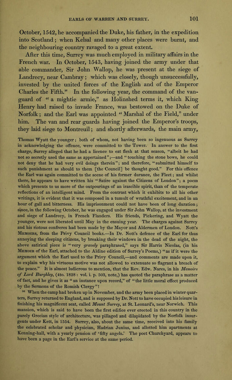 October, 1542, he accompanied the Duke, his father, in the expedition into Scotland; when Kelsal and many other places were burnt, and the neighbouring country ravaged to a great extent. After this time, Surrey was much employed in military affairs in the French war. In October, 1543, having joined the army under that able commander, Sir John Wallop, he was present at the siege of Landrecy, near Cambray; which was closely, though unsuccessfully, invested by the united forces of the English and of the Emperor Charles the Fifth.56 In the following year, the command of the van- guard of “ a mightie armie,” as Holinshed terms it, which King Henry had raised to invade France, was bestowed on the Duke of Norfolk; and the Earl was appointed “ Marshal of the Field,” under him. The van and rear guards having joined the Emperor’s troops, they laid siege to Montreuil; and shortly afterwards, the main army, Thomas Wyatt the younger; both of whom, not having been so ingenuous as Surrey in acknowledging the offence, were committed to the Tower. In answer to the first charge, Surrey alleged that he had a licence to eat flesh at that season, “albeit he had not so secretly used the same as appertained”;—and “touching the stone bows, he could not deny that he had very evil doings therein”; and therefore, “submitted himself to such punishment as should to them [the Council] be thought good.” For this offence the Earl was again committed to the scene of his former durance, the Fleet; and whilst there, he appears to have written his “Satire against the Citizens of London”; a poem which presents to us more of the outpourings of an irascible spirit, than of the temperate reflections of an intelligent mind. From the contrast which it exhibits to all his other writings, it is evident that it was composed in a tumult of wrathful excitement, and in an hour of gall and bitterness. His imprisonment could not have been of long duration; since, in the following October, he was engaged under Sir John Wallop, at the investment and siege of Landrecy, in French Flanders. His friends, Pickering, and Wyatt the younger, were not liberated until May in the ensuing year. The charges against Surrey and his riotous confreres had been made by the Mayor and Aldermen of London. Nott’s Memoirs, from the Privy Council books.—In Dr. Nott’s defence of the Earl for thus annoying the sleeping citizens, by breaking their windows in the dead of the night, the above satirical piece is “very gravely paraphrased,” says Sir Harris Nicolas, (in his Memoir of the Earl, attached to the Aldine edition of Surrey’s Poems,) “as if it were the argument which the Earl used to the Privy Council,—and comments are made upon it, to explain why his virtuous motive was not allowed to extenuate so flagrant a breach of the peace.” It is almost ludicrous to mention, that the Rev. Edw. Nares, in his Memoirs of Lord Burghley, (4to. 1828 : vol. i. p. 503, note,) has quoted the paraphrase as a matter of fact, and he gives it as “ an instance upon record,” of “ the little moral effect produced by the Sermons of the Romish Clergy ”! 56 When the camp had broken up in November, and the army been placed in winter quar- ters, Surrey returned to England, and is supposed by Dr. Nott to have occupied his leisure in finishing his magnificent seat, called Mount Surrey, at St. Leonard’s, near Norwich. This mansion, which is said to have been the first edifice ever erected in this country in the purely Grecian style of architecture, was pillaged and dilapidated by the Norfolk insur- gents under Kett, in 1554. Surrey, also, about the same time, received into his family the celebrated scholar and physician, Hadrian Junius, and allotted him apartments at Kenning-hall, with a yearly pension of ‘fifty angels.’ The poet Churchyard, appears to have been a page in the Earl’s service at the same period.