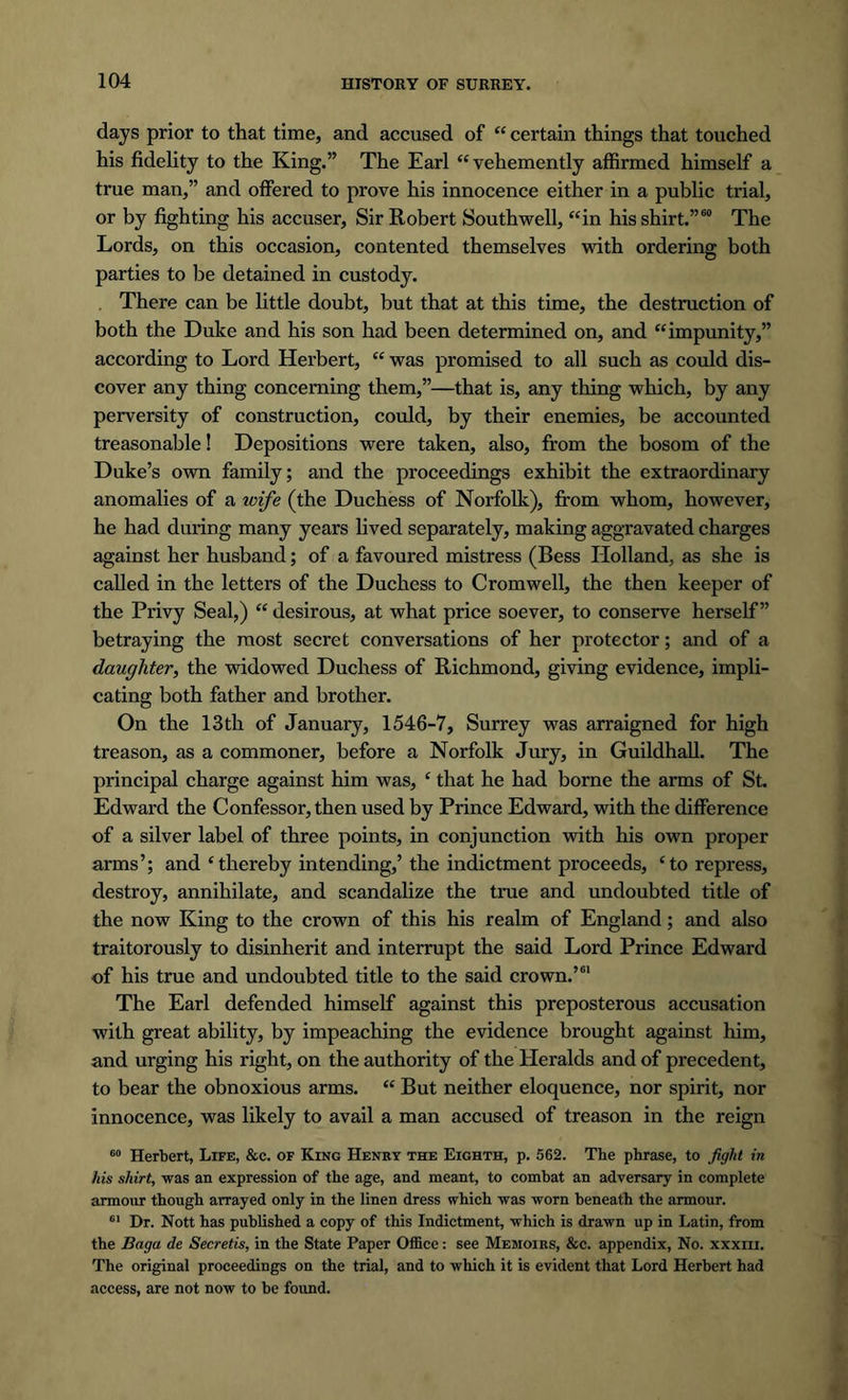 days prior to that time, and accused of “ certain things that touched his fidelity to the King.” The Earl “vehemently affirmed himself a true man,” and offered to prove his innocence either in a public trial, or by fighting his accuser, Sir Robert Southwell, “in his shirt.”60 The Lords, on this occasion, contented themselves with ordering both parties to be detained in custody. . There can be little doubt, but that at this time, the destruction of both the Duke and his son had been determined on, and “impunity,” according to Lord Herbert, “ was promised to all such as could dis- cover any thing concerning them,”—that is, any thing which, by any perversity of construction, could, by their enemies, be accounted treasonable! Depositions were taken, also, from the bosom of the Duke’s own family; and the proceedings exhibit the extraordinary anomalies of a wife (the Duchess of Norfolk), from whom, however, he had during many years lived separately, making aggravated charges against her husband; of a favoured mistress (Bess Holland, as she is called in the letters of the Duchess to Cromwell, the then keeper of the Privy Seal,) “ desirous, at what price soever, to conserve herself” betraying the most secret conversations of her protector; and of a daughter, the widowed Duchess of Richmond, giving evidence, impli- cating both father and brother. On the 13th of January, 1546-7, Surrey was arraigned for high treason, as a commoner, before a Norfolk Jury, in Guildhall. The principal charge against him was, ‘ that he had borne the arms of St. Edward the Confessor, then used by Prince Edward, with the difference of a silver label of three points, in conjunction with his own proper arms’; and ‘thereby intending,’ the indictment proceeds, ‘to repress, destroy, annihilate, and scandalize the true and undoubted title of the now King to the crown of this his realm of England; and also traitorously to disinherit and interrupt the said Lord Prince Edward of his true and undoubted title to the said crown.’61 The Earl defended himself against this preposterous accusation with great ability, by impeaching the evidence brought against him, and urging his right, on the authority of the Heralds and of precedent, to bear the obnoxious arms. “ But neither eloquence, nor spirit, nor innocence, was likely to avail a man accused of treason in the reign 60 Herbert, Life, &c. of King Henry the Eighth, p. 562. The phrase, to fight in his shirt, was an expression of the age, and meant, to combat an adversary in complete armour though arrayed only in the linen dress which was worn beneath the armour. 61 Dr. Nott has published a copy of this Indictment, which is drawn up in Latin, from the Baga de Secretis, in the State Paper Office: see Memoirs, &c. appendix, No. xxxm. The original proceedings on the trial, and to which it is evident that Lord Herbert had access, are not now to be found.