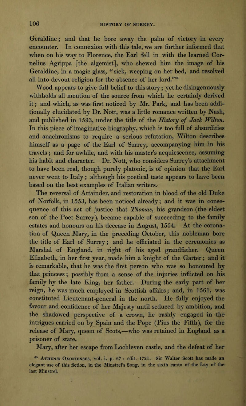 Geraldine; and that he bore away the palm of victory in every encounter. In connexion with this tale, we are further informed that when on his way to Florence, the Earl fell in with the learned Cor- nelius Agrippa [the algemist], who shewed him the image of his Geraldine, in a magic glass, “ sick, weeping on her bed, and resolved all into devout religion for the absence of her lord.”65 Wood appears to give full belief to this story; yet he disingenuously withholds all mention of the source from which he certainly derived it; and which, as was first noticed by Mr. Park, and has been addi- tionally elucidated by Dr. Nott, was a little romance written by Nash, and published in 1593, under the title of the History of Jack Wilton. In this piece of imaginative biography, which is too full of absurdities and anachronisms to require a serious refutation, Wilton describes himself as a page of the Earl of Surrey, accompanying him in his travels; and for awhile, and with his master’s acquiescence, assuming his habit and character. Dr. Nott, who considers Surrey’s attachment to have been real, though purely platonic, is of opinion that the Earl never went to Italy ; although his poetical taste appears to have been based on the best examples of Italian writers. The reversal of Attainder, and restoration in blood of the old Duke of Norfolk, in 1553, has been noticed already; and it was in conse- quence of this act of justice that Thomas, his grandson (the eldest son of the Poet Surrey), became capable of succeeding to the family estates and honours on his decease in August, 1554. At the corona- tion of Queen Mary, in the preceding October, this nobleman bore the title of Earl of Surrey; and he officiated in the ceremonies as Marshal of England, in right of his aged grandfather. Queen Elizabeth, in her first year, made him a knight of the Garter; and it is remarkable, that he was the first person who was so honoured by that princess; possibly from a sense of the injuries inflicted on his family by the late King, her father. During the early part of her reign, he was much employed in Scottish affairs; and, in 1561, was constituted Lieutenant-general in the north. He fully enjoyed the favour and confidence of her Majesty until seduced by ambition, and the shadowed perspective of a crown, he rashly engaged in the intrigues carried on by Spain and the Pope (Pius the Fifth), for the release of Mary, queen of Scots,—who was retained in England as a prisoner of state. Mary, after her escape from Lochleven castle, and the defeat of her 65 Athene Oxonienses, vol. i. p. 67 : edit. 1721. Sir Walter Scott has made an elegant use of this fiction, in the Minstrel’s Song, in the sixth canto of the Lay of the last Minstrel.
