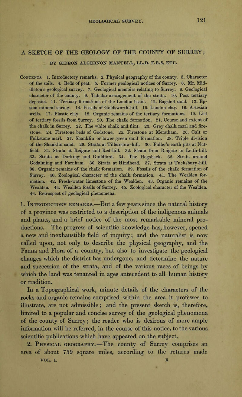 A SKETCH OF THE GEOLOGY OF THE COUNTY OF SURREY; BY GIDEON ALGERNON MANTELL, LL.D. F.R.S. ETC. Contents. 1. Introductory remarks. 2. Physical geography of the county. 3. Character of the soils. 4. Beds of peat. 5. Former geological notices of Surrey. 6. Mr. Mid- dleton’s geological survey. 7. Geological memoirs relating to Surrey. 8. Geological character of the county. 9. Tabular arrangement of the strata. 10. Post tertiary deposits. 11. Tertiary formations of the London basin. 12. Bagshot sand. 13. Ep- som mineral spring. 14. Fossils of Goldswortb-hill. 15. London clay. 16. Artesian wells. 17. Plastic clay. 18. Organic remains of the tertiary formations. 19. List of tertiary fossils from Surrey. 20. The chalk formation. 21. Course and extent of the chalk in Surrey. 22. The white chalk and flint. 23. Grey chalk marl and fire- stone. 24. Firestone beds of Godstone. 25. Firestone at Merstham. 26. Galt or Folkstone marl. 27. Shanklin or lower green sand formation. 28. Triple division of the Shanklin sand. 29. Strata at Tilburstow-hill. 30. Fuller’s earth pits at Nut- field. 31. Strata at Reigate and Red-hill. 32. Strata from Reigate to Leith-hill. 33. Strata at Dorking and Guildford. 34. The Hogsback. 35. Strata around Godaiming and Farnham. 36. Strata at Hindhead. 37. Strata at Tucksbury-hill. 38. Organic remains of the chalk formation. 39. Fossils of the chalk formation of Surrey. 40. Zoological character of the chalk formation. 41. The Wealden for- mation. 42. Fresh-water limestone of the Wealden. 43. Organic remains of the Wealden. 44. Wealden fossils of Surrey. 45. Zoological character of the Wealden. 46. Retrospect of geological phenomena. 1. Introductory remarks.—But a few years since the natural history of a province was restricted to a description of the indigenous animals and plants, and a brief notice of the most remarkable mineral pro- ductions. The progress of scientific knowledge has, however, opened a new and inexhaustible field of inquiry; and the naturalist is now called upon, not only to describe the physical geography, and the Fauna and Flora of a country, but also to investigate the geological changes which the district has undergone, and determine the nature and succession of the strata, and of the various races of beings by which the land was tenanted in ages antecedent to all human history or tradition. In a Topographical work, minute details of the characters of the rocks and organic remains comprised within the area it professes to illustrate, are not admissible; and the present sketch is, therefore, limited to a popular and concise survey of the geological phenomena of the county of Surrey; the reader who is desirous of more ample information will be referred, in the course of this notice, to the various scientific publications which have appeared on the subject. 2. Physical geography.—The county of Surrey comprises an area of about 759 square miles, according to the returns made VOL. i. R