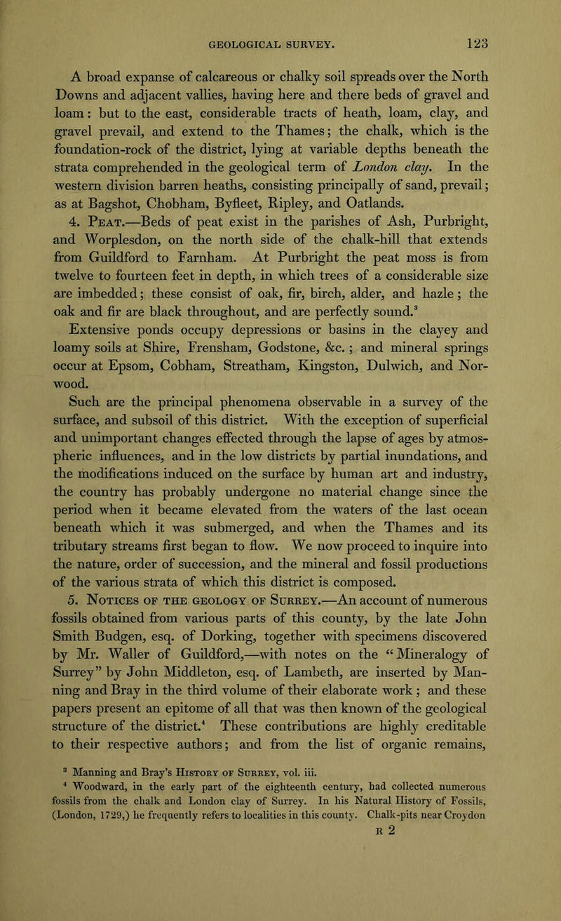 A broad expanse of calcareous or chalky soil spreads over the North Downs and adjacent vallies, having here and there beds of gravel and loam: but to the east, considerable tracts of heath, loam, clay, and gravel prevail, and extend to the Thames; the chalk, which is the foundation-rock of the district, lying at variable depths beneath the strata comprehended in the geological term of London clay. In the western division barren heaths, consisting principally of sand, prevail; as at Bagshot, Chobham, Byfleet, Ripley, and Oatlands. 4. Peat.—Beds of peat exist in the parishes of Ash, Purbright, and Worplesdon, on the north side of the chalk-hill that extends from Guildford to Farnham. At Purbright the peat moss is from twelve to fourteen feet in depth, in which trees of a considerable size are imbedded; these consist of oak, fir, birch, alder, and hazle ; the oak and fir are black throughout, and are perfectly sound.3 Extensive ponds occupy depressions or basins in the clayey and loamy soils at Shire, Frensham, Godstone, &amp;c. ; and mineral springs occur at Epsom, Cobham, Streatham, Kingston, Dulwich, and Nor- wood. Such are the principal phenomena observable in a survey of the surface, and subsoil of this district. With the exception of superficial and unimportant changes effected through the lapse of ages by atmos- pheric influences, and in the low districts by partial inundations, and the modifications induced on the surface by human art and industry, the country has probably undergone no material change since the period when it became elevated from the waters of the last ocean beneath which it was submerged, and when the Thames and its tributary streams first began to flow. We now proceed to inquire into the nature, order of succession, and the mineral and fossil productions of the various strata of which this district is composed. 5. Notices of the geology of Surrey.—An account of numerous fossils obtained from various parts of this county, by the late John Smith Budgen, esq. of Dorking, together with specimens discovered by Mr. Waller of Guildford,—with notes on the “Mineralogy of Surrey” by John Middleton, esq. of Lambeth, are inserted by Man- ning and Bray in the third volume of their elaborate work ; and these papers present an epitome of all that was then known of the geological structure of the district.4 These contributions are highly creditable to their respective authors; and from the list of organic remains, 3 Manning and Bray’s History of Surrey, vol. iii. 4 Woodward, in the early part of the eighteenth century, had collected numerous fossils from the chalk and London clay of Surrey. In his Natural History of Fossils, (London, 1729,) he frequently refers to localities in this county. Chalk-pits near Croydon R 2