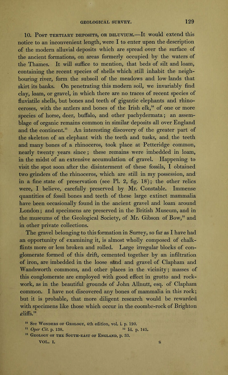10. Post tertiary deposits, or diluvium.—It would extend this notice to an inconvenient length, were I to enter upon the description of the modern alluvial deposits which are spread over the surface of the ancient formations, on areas formerly occupied by the waters of the Thames. It will suffice to mention, that beds of silt and loam, containing the recent species of shells which still inhabit the neigh- bouring river, form the subsoil of the meadows and low lands that skirt its banks. On penetrating this modern soil, we invariably find clay, loam, or gravel, in which there are no traces of recent species of fluviatile shells, but bones and teeth of gigantic elephants and rhino- ceroses, with the antlers and bones of the Irish elk,10 of one or more species of horse, deer, buffalo, and other pachydermata; an assem- blage of organic remains common in similar deposits all over England and the continent.11 An interesting discovery of the greater part of the skeleton of an elephant with the teeth and tusks, and the teeth and many bones of a rhinoceros, took place at Petteridge common, nearly twenty years since; these remains were imbedded in loam, in the midst of an extensive accumulation of gravel. Happening to visit the spot soon after the disinterment of these fossils, I obtained two grinders of the rhinoceros, which are still in my possession, and in a fine state of preservation (see PI. 2, fig. 18); the other relics were, I believe, carefully preserved by Mr. Constable. Immense quantities of fossil bones and teeth of these large extinct mammalia have been occasionally found in the ancient gravel and loam around London; and specimens are preserved in the British Museum, and in the museums of the Geological Society, of Mr. Gibson of Bow,12 and in other private collections. The gravel belonging to this formation in Surrey, so far as I have had an opportunity of examining it, is almost wholly composed of chalk- flints more or less broken and rolled. Large irregular blocks of con- glomerate formed of this drift, cemented together by an infiltration of iron, are imbedded in the loose sdnd and gravel of Clapham and Wandsworth commons, and other places in the vicinity; masses of this conglomerate are employed with good effect in grotto and rock- work, as in the beautiful grounds of John Allnutt, esq. of Clapham common. I have not discovered any bones of mammalia in this rock; but it is probable, that more diligent research would be rewarded with specimens like those which occur in the coombe-rock of Brighton cliffs.13 10 See Wonders of Geology, 4th edition, vol. i. p. 120. 11 Oper Cit. p. 138. 12 Id. p. 145. 13 Geology of the South-east of England, p. 33. VOL. I. S