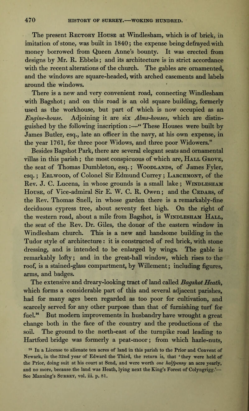 The present Rectory House at Windlesham, which is of brick, in imitation of stone, was built in 1840; the expense being defrayed with money borrowed from Queen Anne’s bounty. It was erected from designs by Mr. R. Ebbels; and its architecture is in strict accordance with the recent alterations of the church. The gables are ornamented, and the windows are square-headed, with arched casements and labels around the windows. There is a new and very convenient road, connecting Windlesham with Bagshot; and on this road is an old square building, formerly used as the workhouse, but part of which is now occupied as an Engine-house. Adjoining it are six Alms-houses, which are distin- guished by the following inscription :—“ These Houses were built by James Butler, esq., late an officer in the navy, at his own expense, in the year 1761, for three poor Widows, and three poor Widowers.” Besides Bagshot Park, there are several elegant seats and ornamental villas in this parish; the most conspicuous of which are. Hall Grove, the seat of Thomas Dumbleton, esq.; Woodlands, of James Fyler, esq.; Erlwood, of Colonel Sir Edmund Currey; Larchmont, of the Rev. J. C. Lucena, in whose grounds is a small lake; Windlesham House, of Vice-admiral Sir E. W. C. R. Owen; and the Cedars, of the Rev. Thomas Snell, in whose garden there is a remarkably-fine deciduous cypress tree, about seventy feet high. On the right of the western road, about a mile from Bagshot, is Windlesham Hall, the seat of the Rev. Dr. Giles, the donor of the eastern window in Windlesham church. This is a new and handsome building in the Tudor style of architecture: it is constructed of red brick, with stone dressing, and is intended to be enlarged by wings. The gable is remarkably lofty; and in the great-hall window, which rises to the roof, is a stained-glass compartment, by Willement; including figures, arms, and badges. The extensive and dreary-looking tract of land called Bagshot Heath, which forms a considerable part of this and several adjacent parishes, had for many ages been regarded as too poor for cultivation, and scarcely served for any other purpose than that of furnishing turf for fuel.84 But modern improvements in husbandry have wrought a great change both in the face of the country and the productions of the soil. The ground to the north-east of the turnpike road leading to Hartford bridge was formerly a peat-moor; from which hazle-nuts, 24 In a License to alienate ten acres of land in this parish to the Prior and Convent of Newark, in the 32nd year of Edward the Third, the return is, that ‘ they were held of the Prior, doing suit at his court at Send, and were worth one halfpenny an acre yearly, and no more, because the land was Heath, lying next the King’s Forest of Colyngrigg.’— See Manning’s Surrey, vol. iii. p. 81.