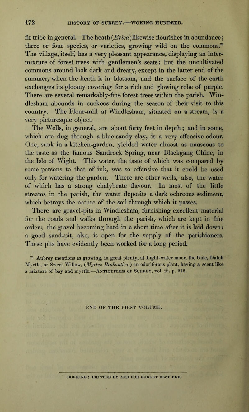 fir tribe in general. The heath [Erica) likewise flourishes in abundance; three or four species, or varieties, growing wild on the commons.85 The village, itself, has a very pleasant appearance, displaying an inter- mixture of forest trees with gentlemen’s seats; but the uncultivated commons around look dark and dreary, except in the latter end of the summer, when the heath is in blossom, and the surface of the earth exchanges its gloomy covering for a rich and glowing robe of purple. There are several remarkably-fine forest trees within the parish. Win- dlesham abounds in cuckoos during the season of their visit to this country. The Flour-mill at Windlesham, situated on a stream, is a very picturesque object. The Wells, in general, are about forty feet in depth; and in some, which are dug through a blue sandy clay, is a very offensive odour. One, sunk in a kitchen-garden, yielded water almost as nauseous to the taste as the famous Sandrock Spring, near Blackgang Chine, in the Isle of Wight. This water, the taste of which was compared by some persons to that of ink, was so offensive that it could be used only for watering the garden. There are other wells, also, the water of which has a strong chalybeate flavour. In most of the little streams in the parish, the water deposits a dark ochreous sediment, which betrays the nature of the soil through which it passes. There are gravel-pits in Windlesham, furnishing excellent material for the roads and walks through the parish,- which are kept in fine order; the gravel becoming hard in a short time after it is laid down: a good sand-pit, also, is open for the supply of the parishioners. These pits have evidently been worked for a long period. 25 Aubrey mentions as growing, in great plenty, at Light-water moor, the Gale, Dutch Myrtle, or Sweet Willow, (Myrtus Vrabantica,) an odoriferous plant, having a scent like a mixture of hay and myrtle.—Antiquities of Surrey, vol. iii. p. 212. END OF THE FIRST VOLUME. DORKING : PRINTED BY AND FOR ROBERT BEST EDE.