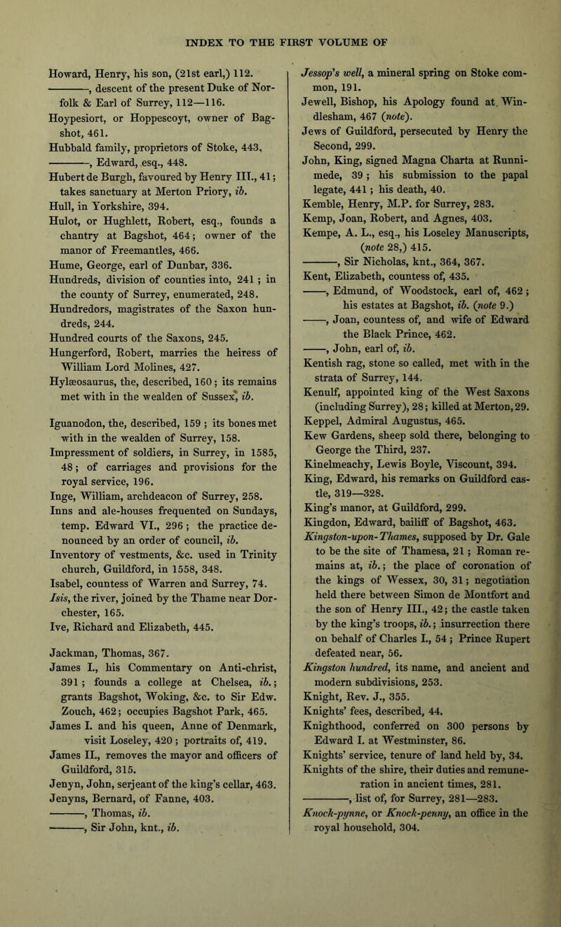 Howard, Henry, his son, (21st earl,) 112. , descent of the present Duke of Nor- folk & Earl of Surrey, 112—116. Hoypesiort, or Hoppescoyt, owner of Bag- shot, 461. Huhbald family, proprietors of Stoke, 443, , Edward, esq., 448. Hubert de Burgh, favoured by Henry III., 41; takes sanctuary at Merton Priory, ib. Hull, in Yorkshire, 394. Hulot, or Hughlett, Robert, esq., founds a chantry at Bagshot, 464; owner of the manor of Freemantles, 466. Hume, George, earl of Dunbar, 336. Hundreds, division of counties into, 241 ; in the county of Surrey, enumerated, 248. Hundredors, magistrates of the Saxon hun- dreds, 244. Hundred courts of the Saxons, 245. Hungerford, Robert, marries the heiress of William Lord Molines, 427. Hylaeosaurus, the, described, 160 ; its remains met with in the wealden of Sussex, ib. Iguanodon, the, described, 159 ; its bones met with in the wealden of Surrey, 158. Impressment of soldiers, in Surrey, in 1585, 48; of carriages and provisions for the royal service, 196. Inge, William, archdeacon of Surrey, 258. Inns and ale-houses frequented on Sundays, temp. Edward VI., 296 ; the practice de- nounced by an order of council, ib. Inventory of vestments, &c. used in Trinity church, Guildford, in 1558, 348. Isabel, countess of Warren and Surrey, 74. Isis, the river, joined by the Thame near Dor- chester, 165. Ive, Richard and Elizabeth, 445. Jackman, Thomas, 367. James L, his Commentary on Anti-christ, 391; founds a college at Chelsea, ib.; grants Bagshot, Woking, &c. to Sir Edw. Zouch, 462; occupies Bagshot Park, 465. James I. and his queen, Anne of Denmark, visit Loseley, 420 ; portraits of, 419. James II., removes the mayor and officers of Guildford, 315. Jenyn, John, serjeant of the king’s cellar, 463. Jenyns, Bernard, of Fanne, 403. , Thomas, ib. , Sir John, knt., ib. Jessop’s well, a mineral spring on Stoke com- mon, 191. Jewell, Bishop, his Apology found at. Win- dlesham, 467 (note). Jews of Guildford, persecuted by Henry the Second, 299. John, King, signed Magna Charta at Runni- mede, 39 ; his submission to the papal legate, 441 ; his death, 40. Kemble, Henry, M.P. for Surrey, 283. Kemp, Joan, Robert, and Agnes, 403. Kempe, A. L., esq., his Loseley Manuscripts, (note 28,) 415. , Sir Nicholas, knt., 364, 367. Kent, Elizabeth, countess of, 435. , Edmund, of Woodstock, earl of, 462 ; his estates at Bagshot, ib. (note 9.) , Joan, countess of, and wife of Edward the Black Prince, 462. , John, earl of, ib. Kentish rag, stone so called, met with in the strata of Surrey, 144. Kenulf, appointed king of the West Saxons (including Surrey), 28; killed at Merton, 29. Keppel, Admiral Augustus, 465. Kew Gardens, sheep sold there, belonging to George the Third, 237. Kinelmeachy, Lewis Boyle, Viscount, 394. King, Edward, his remarks on Guildford cas- tle, 319—328. King’s manor, at Guildford, 299. Kingdon, Edward, bailiff of Bagshot, 463. Kingston-upon- Thames, supposed by Dr. Gale to be the site of Thamesa, 21 ; Roman re- mains at, ib.; the place of coronation of the kings of Wessex, 30, 31; negotiation held there between Simon de Montfort and the son of Henry III., 42; the castle taken by the king’s troops, ib.; insurrection there on behalf of Charles L, 54 ; Prince Rupert defeated near, 56. Kingston hundred, its name, and ancient and modern subdivisions, 253. Knight, Rev. J., 355. Knights’ fees, described, 44. Knighthood, conferred on 300 persons by Edward I. at Westminster, 86. Knights’ service, tenure of land held by, 34. Knights of the shire, their duties and remune- ration in ancient times, 281. , list of, for Surrey, 281—283. Knock-pynne, or Knock-penny, an office in the royal household, 304.