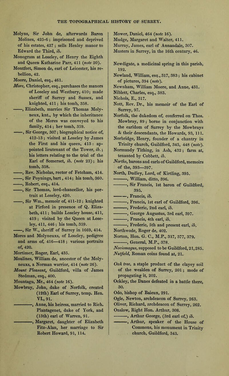 Molyns, Sir John de, afterwards Baron Molines, 425-6; imprisoned and deprived of his estates, 427 ; sells Henley manor to Edward the Third, ib. Monogram at Loseley, of Henry the Eighth and Queen Katharine Parr, 411 (note 20). Montfort, Simon de, earl of Leicester, his re- bellion, 42. Moore, Daniel, esq., 461. More, Christopher, esq., purchases the manors of Loseley and Westbury, 410; made sheriff of Surrey and Sussex, and knighted, 411; his tomb, 358. , Elizabeth, marries Sir Thomas Moly- neux, knt., by which the inheritance of the Mores was conveyed to his family, 414 ; her tomb, 359. , Sir George, 307; biographical notice of, 412-13 ; visited at Loseley by James the First and his queen, 413 : ap- pointed lieutenant of the Tower, ib.; his letters relating to the trial of the Earl of Somerset, ib. (note 23); his tomb, 358. , Kev. Nicholas, rector of Fetcham, 414. , Sir Poynings, bart, 414; his tomb, 360. , Robert, esq., 414. , Sir Thomas, lord-chancellor, his por- trait at Loseley, 420. , Sir Wm., memoir of, 411-12 ; knighted at Pirford in presence of Q. Eliza- beth, 411; builds Loseley house, 411, 419 ; visited by the Queen at Lose- ley, 411, 446 ; his tomb, 359. , Sir W., sheriff of Surrey in 1669, 414. Mores and Molyneuxs, of Loseley, pedigree and arms of, 416—418; various portraits of, 420. Mortimer, Roger, Earl, 435. Moulines, William de, ancestor of the Moly- neuxs, a Norman warrior, 414 (note 26). Mount Pleasant, Guildford, villa of James Stedman, esq., 400. Mountagu, Mr., 464 (note 16). Mowbray, John, duke of Norfolk, created (12th) Earl of Surrey, temp. Hen. VI., 91. , Anne, his heiress, married to Rich. Plantagenet, duke of York, and (13th) earl of Warren, 91. , Margaret, daughter of Elizabeth Fitz-Alan, her marriage to Sir Robert Howard, 91, 114. Mower, Daniel, 464 (note 16). Mudge, Margaret and Walter, 411. Murray, James, earl of Annandale, 307. Musters in Surrey, in the 16th century, 46. Newdigate, a medicinal spring in this parish, 192. Newland, William, esq., 317, 383 ; his cabinet of pictures, 394 (note). Newnham, William Moore, and Anne, 431. Niblett, Charles, esq., 383. Nichols, E., 317. Nott, Rev. Dr., his memoir of the Earl of Surrey, 97. Norfolk, the dukedom of, conferred on Thos. Mowbray, 89 ; borne in conjunction with the earldom of Surrey by the Mowbrays & their descendants, the Howards, 93, 111. Norbridge, Henry, founder of a chantry in Trinity church, Guildford, 345, 448 (note). Normandy Tithing, in Ash, 432 ; farm at, tenanted by Cobbett, ib. Norths, barons and earls of Guildford, memoirs of the, 393—397. North, Dudley, Lord, of Kirtling, 395. , William, ditto, 396. , Sir Francis, 1st baron of Guildford, 395. , Francis, ib. , Francis, 1st earl of Guildford, 396. , Frederic, 2nd earl, ib. , George Augustus, 3rd earl, 397. , Francis, 4th earl, ib. , Frederic, 5 th and present earl, ib. Northwode, Roger de, 402. Norton, Hon. G. C., M.P., 317, 377, 379. , General, M.P., 378. Noviomagus, supposed to be Guildford, 21,285. Nutfield, Roman coins found at, 21. Oak tree, a staple product of the clayey soil of the wealden of Surrey, 201; mode of propagating it, 202. Ockley, the Danes defeated in a battle there, 30. Odo, bishop of Baieux, 291. Ogle, Newton, archdeacon of Surrey, 263. Oliver, Richard, archdeacon of Surrey, 262. Onslow, Right Hon. Arthur, 308. , Arthur George, (3rd earl of,) ib. -, Arthur, speaker of the House of Commons, his monument in Trinity church, Guildford, 343.