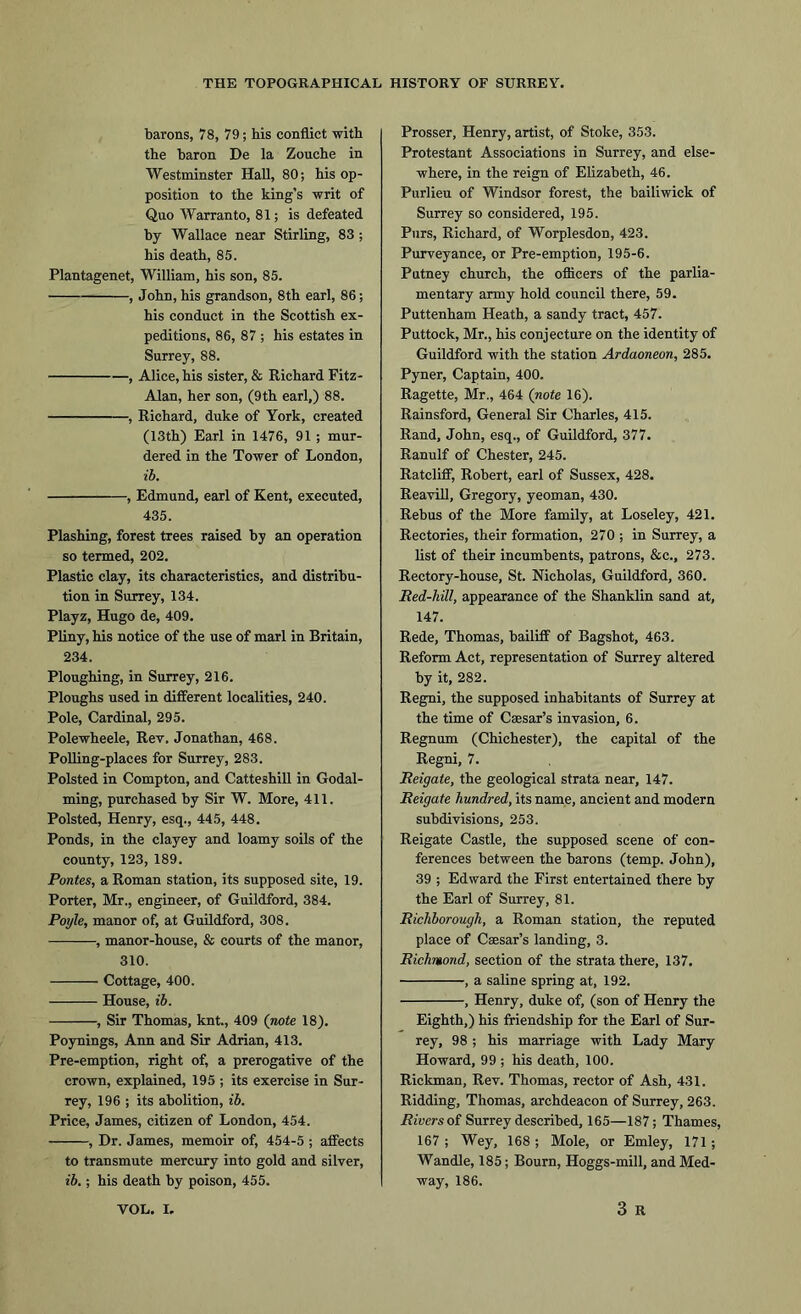 barons, 78, 79; his conflict with the baron De la Zouche in Westminster Hall, 80; his op- position to the king’s writ of Quo Warranto, 81; is defeated by Wallace near Stirling, 83 ; his death, 85. Plantagenet, William, his son, 85. , John, his grandson, 8th earl, 86; his conduct in the Scottish ex- peditions, 86, 87 ; his estates in Surrey, 88. , Alice, his sister, & Richard Fitz- Alan, her son, (9th earl,) 88. , Richard, duke of York, created (13th) Earl in 1476, 91 ; mur- dered in the Tower of London, ib. , Edmund, earl of Kent, executed, 435. Plashing, forest trees raised by an operation so termed, 202. Plastic clay, its characteristics, and distribu- tion in Surrey, 134. Playz, Hugo de, 409. Pliny, his notice of the use of marl in Britain, 234. Ploughing, in Surrey, 216. Ploughs used in different localities, 240. Pole, Cardinal, 295. Polewheele, Rev. Jonathan, 468. Polling-places for Surrey, 283. Polsted in Compton, and Catteshill in Godai- ming, purchased by Sir W. More, 411. Polsted, Henry, esq., 445, 448. Ponds, in the clayey and loamy soils of the county, 123, 189. Pontes, a Roman station, its supposed site, 19. Porter, Mr., engineer, of Guildford, 384. Poyle, manor of, at Guildford, 308. , manor-house, & courts of the manor, 310. Cottage, 400. House, ib. , Sir Thomas, knt., 409 (note 18). Poynings, Ann and Sir Adrian, 413. Pre-emption, right of, a prerogative of the crown, explained, 195 ; its exercise in Sur- rey, 196 ; its abolition, ib. Price, James, citizen of London, 454. , Dr. James, memoir of, 454-5 ; affects to transmute mercury into gold and silver, ib.; his death by poison, 455. Prosser, Henry, artist, of Stoke, 353. Protestant Associations in Surrey, and else- where, in the reign of Elizabeth, 46. Purlieu of Windsor forest, the bailiwick of Surrey so considered, 195. Purs, Richard, of Worplesdon, 423. Purveyance, or Pre-emption, 195-6. Putney church, the officers of the parlia- mentary army hold council there, 59. Puttenham Heath, a sandy tract, 457. Puttock, Mr., his conjecture on the identity of Guildford with the station Ardaoneon, 285. Pyner, Captain, 400. Ragette, Mr., 464 (note 16). Rainsford, General Sir Charles, 415. Rand, John, esq., of Guildford, 377. Ranulf of Chester, 245. Ratcliff, Robert, earl of Sussex, 428. Reavill, Gregory, yeoman, 430. Rebus of the More family, at Loseley, 421. Rectories, their formation, 270 ; in Surrey, a list of their incumbents, patrons, &c., 273. Rectory-house, St. Nicholas, Guildford, 360. Red-hill, appearance of the Shanklin sand at, 147. Rede, Thomas, bailiff of Bagshot, 463. Reform Act, representation of Surrey altered by it, 282. Regni, the supposed inhabitants of Surrey at the time of Caesar’s invasion, 6. Regnum (Chichester), the capital of the Regni, 7. Reigate, the geological strata near, 147. Reigate hundred, its name, ancient and modern subdivisions, 253. Reigate Castle, the supposed scene of con- ferences between the barons (temp. John), 39 ; Edward the First entertained there by the Earl of Surrey, 81. Richborough, a Roman station, the reputed place of Caesar’s landing, 3. Richmond, section of the strata there, 137. , a saline spring at, 192. , Henry, duke of, (son of Henry the Eighth,) his friendship for the Earl of Sur- rey, 98 ; his marriage with Lady Mary Howard, 99 ; his death, 100. Rickman, Rev. Thomas, rector of Ash, 431. Ridding, Thomas, archdeacon of Surrey, 263. Rivers of Surrey described, 165—187; Thames, 167; Wey, 168; Mole, or Emley, 171; Wandle, 185; Bourn, Hoggs-mill, and Med- way, 186.