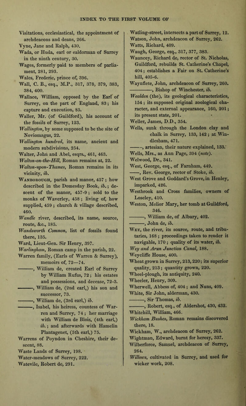 Visitations, ecclesiastical, the appointment of archdeacons and deans, 266. Vyne, Jane and Ralph, 430. Wada, or Huda, earl or ealdorman of Surrey in the ninth century, 30. Wages, formerly paid to members of parlia- ment, 281, 293. Wales, Frederic, prince of, 396. Wall, C. B., esq., M.P., 317, 378, 379, 383, 384, 400. Wallace, William, opposed by the Earl of Surrey, on the part of England, 83; his capture and execution, 85. Waller, Mr. (of Guildford), his account of the fossils of Surrey, 123. Wallington, by some supposed to be the site of Noviomagus, 22. Wallington hundred, its name, ancient and modern subdivisions, 254. Walter, John and Abel, esqrs., 461, 463. Walton-on-the-Hitt, Roman remains at, 22. Walton-upon-Thames, Roman remains in its vicinity, ib. Wanborough, parish and manor, 457 ; how described in the Domesday Book. ib.; de- scent of the manor, 457-9 ; sold to the monks of Waverley, 458 ; living of, how supplied, 459 ; church & village described, 460. Wandle river, described, its name, source, route, &c., 185. Wandsworth Common, list of fossils found there, 135. Ward, Lieut-Gen. Sir Henry, 397. Warlingham, Roman camp in the parish, 22. Warren family, (Earls of Warren & Surrey), memoirs of, 72—74. , William de, created Earl of Surrey by William Rufus, 72 ; his estates and possessions, and decease, 72-3. ■ ■ ■ ■ , William de, (2nd earl,) his son and successor, 73. , William de, (3rd earl,) ib. , Isabel, his heiress, countess of War- ren and Surrey, 74 ; her marriage with William de Blois, (4th earl,) ib.; and afterwards with Hamelin Plantagenet, (5th earl,) 75. Warrens of Poyndon in Cheshire, their de- scent, 88. Waste Lands of Surrey, 198. Water-meadows of Surrey, 222. Watevile, Robert de, 291. Watling-street, intersects a part of Surrey, 12. Watson, John, archdeacon of Surrey, 262. Watts, Richard, 409. Waugh, George, esq., 317, 377, 383. Wauncey, Richard de, rector of St. Nicholas, Guildford, rebuilds St. Catherine’s Chapel, 404; establishes a Fair on St. Catherine’s hill, 405-6. Waynflete, John, archdeacon of Surrey, 260. , Bishop of Winchester, ib. Wealden (the), its geological characteristics, 154 ; its supposed original zoological cha- racter, and external appearance, 160, 201; its present state, 201. Weller, James, D.D., 354. Wells, sunk through the London clay and chalk in Surrey, 133, 142 ; at Win- dlesham, 471. , artesian, their nature explained, 133.' Wells, Mrs., as Ann Page, 394 (note). Welwood, Dr., 341. West, George, esq., of Farnham, 449. , Rev. George, rector of Stoke, ib. West Grove and Goddard’s Grove, in Henley, imparked, 426. Westbrook and Cross families, owners of Loseley, 410. Weston, Melior Mary, her tomb at Guildford, 346. , William de, of Albury, 402. , John de, ib. Wey, the river, its source, route, and tribu- taries, 168 ; proceedings taken to render it navigable, 170 ; quality of its water, ib. Wey and Arun Junction Canal, 188. Weycliffe House, 400. Wheat grown in Surrey, 213,220; its superior quality, 213; quantity grown, 220. Wheel-plough, its antiquity, 240. Wheeler, Henry, 309. Wherwell, Abbess of, 404; and Nuns, 409. White, Sir John, alderman, 430. —, Sir Thomas, ib. , Robert, esq., of Aldershot, 430, 432. Whitehill, William, 466. Wickham Bushes, Roman remains discovered there, 18. Wickham, W., archdeacon of Surrey, 262. Wightman, Edward, burnt for heresy, 337. Wilberforce, Samuel, archdeacon of Surrey, 264. Willows, cultivated in Surrey, and used for wicker work, 208.