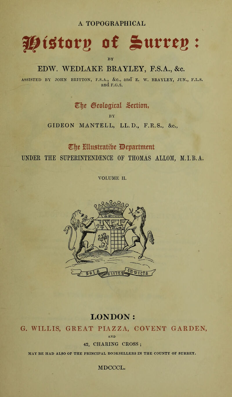 A TOPOGRAPHICAL HHStorg of Huttos BY EDW. WEDLAKE BRAYLEY, F.S.A., &c. ASSISTED BY JOHN BRITTON, F.S.A., &C., an(T E. W. BEAYLEY, JTJN., F.L.S. and f.g.s. Cfje (ipologtcal Section, BY GIDEON MANTELL, LL. D., F.R.S., &c., &fje Ellustrattbe Department UNDER THE SUPERINTENDENCE OF THOMAS ALLOM, M.I.B.A. VOLUME II. LONDON: G. WILLIS, GREAT PIAZZA, COVENT GARDEN, AND 42, CHARING CROSS; MAY BE HAD ALSO OF THE PRINCIPAL BOOKSELLERS IN THE COUNTY OF SURREY. MDCCCL. ♦ ♦