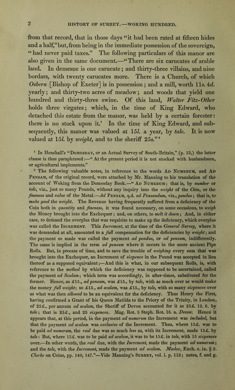 from that record, that in those days “it had been rated at fifteen hides and a half,” but, from being in the immediate possession of the sovereign, “ had never paid taxes.” The following particulars of this manor are also given in the same document.—“There are six carucates of arable land. In demesne is one carucate; and thirty-three villains, and nine bordars, with twenty carucates more. There is a Church, of which Osbern [Bishop of Exeter] is in possession ; and a mill, worth 11s. 4d, yearly; and thirty-two acres of meadow; and woods that yield one hundred and thirty-three swine. Of this land, Walter Fitz- Other holds three virgates; which, in the time of King Edward, who detached this estate from the manor, was held by a certain forester: there is no stock upon it.1 In the time of King Edward, and sub- sequently, this manor was valued at 151. a year, by tale. It is now valued at 151. by weight, and to the sheriff 25s.”8 1 In Henshall’s “Domesday, or an Actual Survey of South-Britain,” (p. 13,) the latter clause is thus paraphrased:—“ At the present period it is not stocked ■with husbandmen, or agricultural implements.” 2 The following valuable notes, in reference to the words Ad Numerum, and Ad Pensam, of the original record, were attached by Mr. Manning to his translation of the account of Woking from the Domesday Book.—“ Ad Numerum ; that is, by number or tale, viz., just so many Pounds, without any inquiry into the weight of the Coin, or the fineness and value of the Metal.—Ad Pensam, q.d. ad Pensandum, viz., pondus ; that is, to make good the weight. The Revenue having frequently suffered from a deficiency of the Coin both in quantity and fineness, it was found necessary, on some occasions, to weigh the Money brought into the Exchequer ; and, on others, to melt it down ; And, in either case, to demand the overplus that was requisite to make up the deficiency, which overplus was called the Increment. This Increment, at the time of the General Survey, where it was demanded at all, amounted to a full compensation for the deficiencies by weight; and the payment so made was called the payment ad pondus, or ad pensum, indifferently. The same is implied in the term ad pensum where it occurs in the more ancient Pipe Rolls. But, in process of time, and to save the trouble of weighing every sum that was brought into the Exchequer, an Increment of sixpence in the Pound was accepted in lieu thereof as a supposed equivalent;—And this is what, in our subsequent Rolls, is, with reference to the method by which the deficiency was supposed to he ascertained, called the payment ad Scalam; which term was accordingly, in after-times, substituted for the former. Hence, as £15., ad pensum, was £15., by tale, with as much over as would make the money full weight-, so £15., ad scalam, was £15., by tale, with so many sixpences over as what was then allowed to be an equivalent for the deficiency. Thus Henry the First, having confirmed a Grant of his Queen Matilda to the Priory of the Trinity, in London, of 25£., per annum ad scalam, the Sheriff of Devon accounted for it as 25£. 12. 6. by tale; that is 25£., and 25 sixpences. Mag. Rot. 5 Steph. Rot. 16. a. Devon-. Hence it appears that, at this period, in the payment ad numerum the Increment was included, hut that the payment ad scalam was exclusive of the Increment. Thus, where 15£. was to he paid ad numerum, the real due was so much less as, with its Increment, made 15£. by tale: But, where 15£. was to be paid ad scalam, it was to he 15£. in tale, with 15 sixpences over.—In other words, the real due, with the Increment, made the payment ad numerum; and the tale, with the Increment, made the payment ad scalam. Madox, Exch. c. ix. § 2. Clarke on Coins, pp. 140, 147.”—Vide Manning’s Surrey, vol. i. p. 113; notes, f. and g.