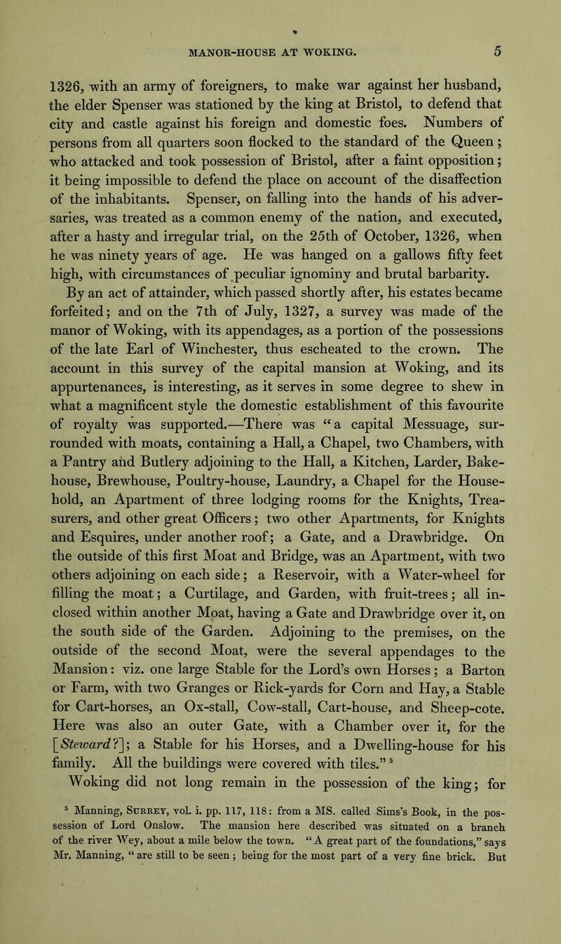 1326, with an army of foreigners, to make war against her husband, the elder Spenser was stationed by the king at Bristol, to defend that city and castle against his foreign and domestic foes. Numbers of persons from all quarters soon flocked to the standard of the Queen; who attacked and took possession of Bristol, after a faint opposition; it being impossible to defend the place on account of the disaffection of the inhabitants. Spenser, on falling into the hands of his adver- saries, was treated as a common enemy of the nation, and executed, after a hasty and irregular trial, on the 25th of October, 1326, when he was ninety years of age. He was hanged on a gallows fifty feet high, with circumstances of peculiar ignominy and brutal barbarity. By an act of attainder, which passed shortly after, his estates became forfeited; and on the 7th of July, 1327, a survey was made of the manor of Woking, with its appendages, as a portion of the possessions of the late Earl of Winchester, thus escheated to the crown. The account in this survey of the capital mansion at Woking, and its appurtenances, is interesting, as it serves in some degree to shew in what a magnificent style the domestic establishment of this favourite of royalty was supported.—There was “ a capital Messuage, sur- rounded with moats, containing a Hall, a Chapel, two Chambers, with a Pantry and Butlery adjoining to the Hall, a Kitchen, Larder, Bake- house, Brewhouse, Poultry-house, Laundry, a Chapel for the House- hold, an Apartment of three lodging rooms for the Knights, Trea- surers, and other great Officers; two other Apartments, for Knights and Esquires, under another roof; a Gate, and a Drawbridge. On the outside of this first Moat and Bridge, was an Apartment, with two others adjoining on each side; a Reservoir, with a Water-wheel for filling the moat; a Curtilage, and Garden, with fruit-trees; all in- closed within another Moat, having a Gate and Drawbridge over it, on the south side of the Garden. Adjoining to the premises, on the outside of the second Moat, were the several appendages to the Mansion: viz. one large Stable for the Lord’s own Horses; a Barton or Farm, with two Granges or Rick-yards for Corn and Hay, a Stable for Cart-horses, an Ox-stall, Cow-stall, Cart-house, and Sheep-cote. Here was also an outer Gate, with a Chamber over it, for the [Steicard?]; a Stable for his Horses, and a Dwelling-house for his family. All the buildings were covered with tiles.”5 Woking did not long remain in the possession of the king; for 5 Manning, Surrey, vol. i. pp. 117, 118: from a MS. called Sims’s Book, in the pos- session of Lord Onslow. The mansion here described was situated on a branch of the river Wey, about a mile below the town. “A great part of the foundations,” says Mr. Manning, “ are still to be seen ; being for the most part of a very fine brick. But