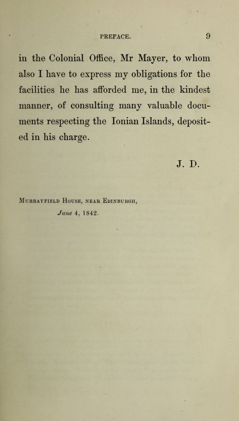 in the Colonial Office, Mr Mayer, to whom also I have to express my obligations for the facilities he has afforded me, in the kindest manner, of consulting many valuable docu- ments respecting the Ionian Islands, deposit- ed in his charge. J. D. Murrayfield House, near Edinburgh, June 4, 1842.