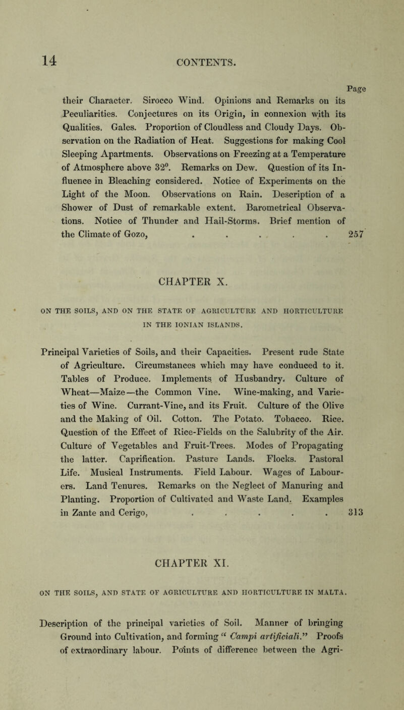 Page their Character. Sirocco Wind. Opinions and Remarks on its Peculiarities. Conjectures on its Origin, in connexion with its Qualities. Gales. Proportion of Cloudless and Cloudy Days. Ob- servation on the Radiation of Heat. Suggestions for making Cool Sleeping Apartments. Observations on Freezing at a Temperature of Atmosphere above 32°. Remarks on Dew. Question of its In- fluence in Bleaching considered. Notice of Experiments on the Light of the Moon. Observations on Rain. Description of a Shower of Dust of remarkable extent. Barometrical Observa- tions. Notice of Thunder and Hail-Storms. Brief mention of the Climate of Gozo, . . . . .257 CHAPTER X. ON THE SOILS, AND ON THE STATE OF AGRICULTURE AND HORTICULTURE IN THE IONIAN ISLANDS. Principal Varieties of Soils, and their Capacities. Present rude State of Agriculture. Circumstances which may have conduced to it. Tables of Produce. Implements of Husbandry. Culture of Wheat—Maize—the Common Vine. Wine-making, and Varie- ties of Wine. Currant-Vine, and its Fruit. Culture of the Olive and the Making of Oil. Cotton. The Potato. Tobacco. Rice. Question of the Effect of Rice-Fields on the Salubrity of the Air. Culture of Vegetables and Fruit-Trees. Modes of Propagating the latter. Caprification. Pasture Lands. Flocks. Pastoral Life. Musical Instruments. Field Labour. Wages of Labour- ers. Land Tenures. Remarks on the Neglect of Manuring and Planting. Proportion of Cultivated and Waste Land. Examples in Zante and Cerigo, . . . . .313 CHAPTER XI. ON THE SOILS, AND STATE OF AGRICULTURE AND HORTICULTURE IN MALTA. Description of the principal varieties of Soil. Manner of bringing Ground into Cultivation, and forming“ Campi artificially Proofs of extraordinary labour. Points of difference between the Agri-