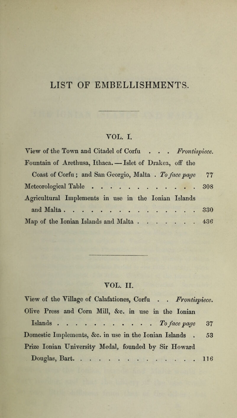 LIST OF EMBELLISHMENTS. YOL. r. View of the Town and Citadel of Corfu . . . Frontispiece. Fountain of Arethusa, Ithaca. — Islet of Drakea, off the Coast of Corfu ; and San Georgio, Malta . To face page 77 Meteorological Table 308 Agricultural Implements in use in the Ionian Islands and Malta 330 Map of the Ionian Islands and Malta 436 YOL. II. View of the Village of Calafationes, Corfu . . Frontispiece. Olive Press and Corn Mill, &c. in use in the Ionian Islands To face page 37 Domestic Implements, &c. in use in the Ionian Islands . 53 Prize Ionian University Medal, founded by Sir Howard Douglas, Bart 116