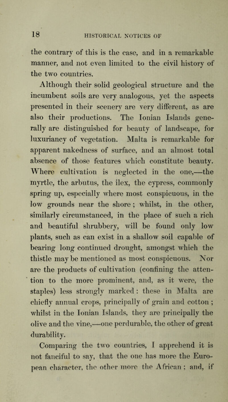 the contrary of this is the case, and in a remarkable manner, and not even limited to the civil history of the two countries. Although their solid geological structure and the incumbent soils are very analogous, yet the aspects presented in their scenery are very different, as are also their productions. The Ionian Islands gene- rally are distinguished for beauty of landscape, for luxuriancy of vegetation. Malta is remarkable for apparent nakedness of surface, and an almost total absence of those features which constitute beauty. Where cultivation is neglected in the one,—the myrtle, the arbutus, the ilex, the cypress, commonly spring up, especially where most conspicuous, in the low grounds near the shore ; whilst, in the other, similarly circumstanced, in the place of such a rich and beautiful shrubbery, will be found only low plants, such as can exist in a shallow soil capable of bearing long continued drought, amongst which the thistle maybe mentioned as most conspicuous. Nor are the products of cultivation (confining the atten- tion to the more prominent, and, as it were, the staples) less strongly marked : these in Malta are chiefly annual crops, principally of grain and cotton ; whilst in the Ionian Islands, they are principally the olive and the vine,—one perdurable, the other of great durability. Comparing the two countries, I apprehend it is not fanciful to say, that the one has more the Euro- pean character, the other more the African ; and, if