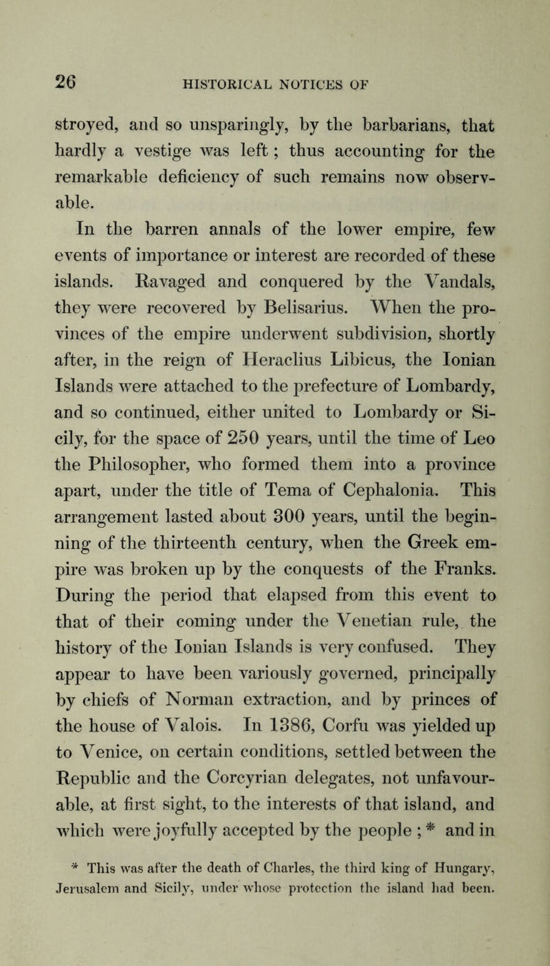 stroyed, and so unsparingly, by the barbarians, that hardly a vestige was left; thus accounting for the remarkable deficiency of such remains now observ- able. In the barren annals of the lower empire, few events of importance or interest are recorded of these islands. Ravaged and conquered by the Vandals, they were recovered by Belisarius. When the pro- vinces of the empire underwent subdivision, shortly after, in the reign of Heraclius Libicus, the Ionian Islands were attached to the prefecture of Lombardy, and so continued, either united to Lombardy or Si- cily, for the space of 250 years, until the time of Leo the Philosopher, who formed them into a province apart, under the title of Tema of Cephalonia. This arrangement lasted about 800 years, until the begin- ning of the thirteenth century, when the Greek em- pire was broken up by the conquests of the Franks. During the period that elapsed from this event to that of their coming under the Venetian rule, the history of the Ionian Islands is very confused. They appear to have been variously governed, principally by chiefs of Norman extraction, and by princes of the house of Valois. In 1886, Corfu was yielded up to Venice, on certain conditions, settled between the Republic and the Corcyrian delegates, not unfavour- able, at first sight, to the interests of that island, and which were joyfully accepted by the people ; * and in * This was after the death of Charles, the third king of Hungary, Jerusalem and Sicily, under whose protection the island had been.