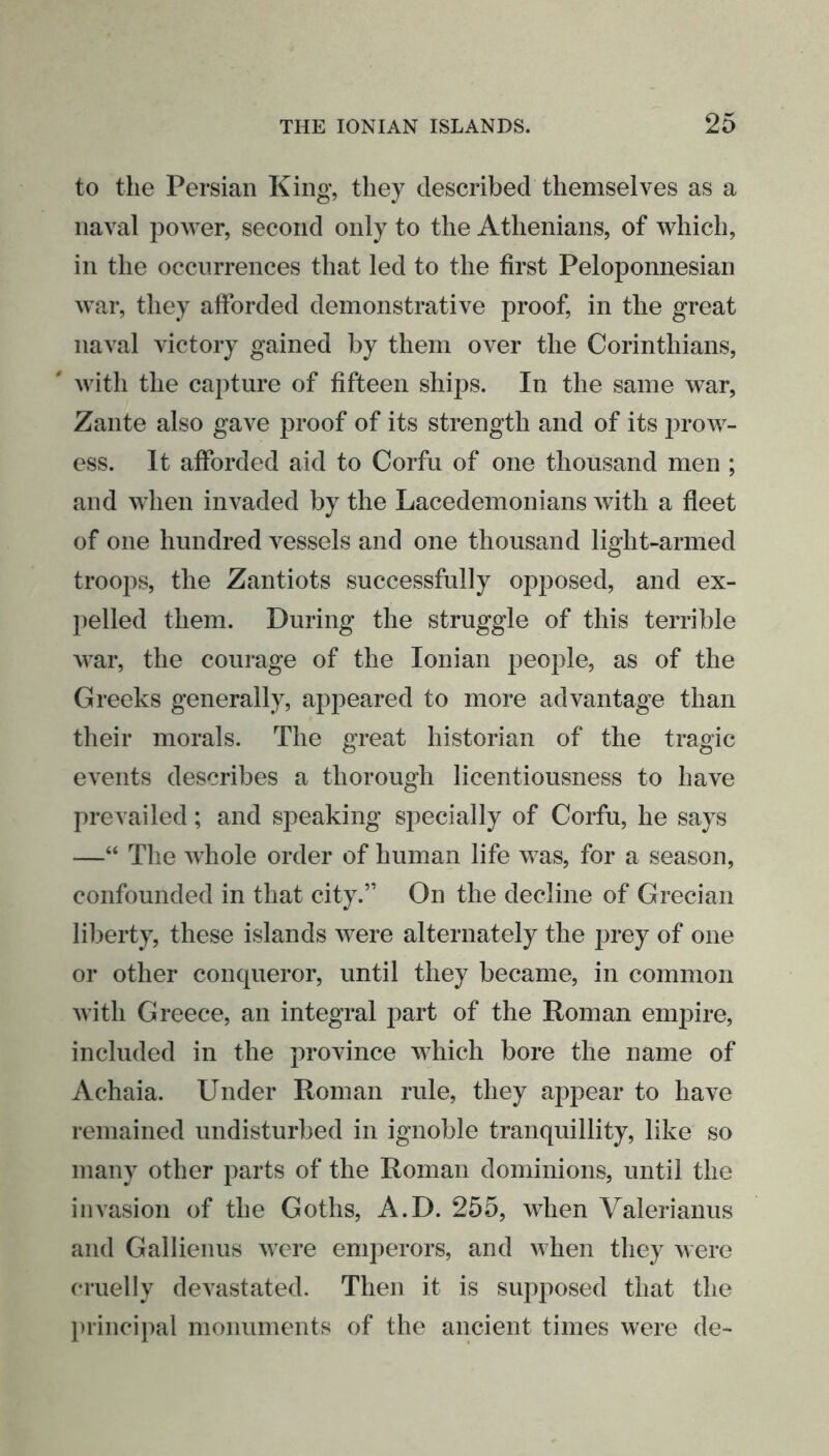 to the Persian King, they described themselves as a naval power, second only to the Athenians, of which, in the occurrences that led to the first Peloponnesian war, they afforded demonstrative proof, in the great naval victory gained by them over the Corinthians, with the capture of fifteen ships. In the same war, Zante also gave proof of its strength and of its prow- ess. It afforded aid to Corfu of one thousand men ; and when invaded by the Lacedemonians with a fleet of one hundred vessels and one thousand light-armed troops, the Zantiots successfully opposed, and ex- pelled them. During the struggle of this terrible war, the courage of the Ionian people, as of the Greeks generally, appeared to more advantage than their morals. The great historian of the tragic events describes a thorough licentiousness to have prevailed; and speaking specially of Corfu, he says —“ The whole order of human life was, for a season, confounded in that city.” On the decline of Grecian liberty, these islands were alternately the prey of one or other conqueror, until they became, in common with Greece, an integral part of the Roman empire, included in the province which bore the name of Achaia. Under Roman rule, they appear to have remained undisturbed in ignoble tranquillity, like so many other parts of the Roman dominions, until the invasion of the Goths, A.D. 255, when Valerianus and Gallienus were emperors, and when they were cruelly devastated. Then it is supposed that the principal monuments of the ancient times were de-