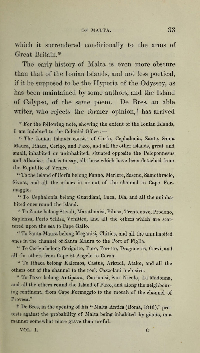 which it surrendered conditionally to the arms of Great Britain.* The early history of Malta is even more obscure than that of the Ionian Islands, and not less poetical, if it be supposed to be the Hyperia of the Odyssey, as has been maintained by some authors, and the Island of Calypso, of the same poem. De Bres, an able writer, who rejects the former opinion,| has arrived * For the following note, showing the extent of the Ionian Islands, I am indebted to the Colonial Office :— “ The Ionian Islands consist of Corfu, Cephalonia, Zante, Santa Maura, Ithaca, Cerigo, and Paxo, and all the other islands, great and small, inhabited or uninhabited, situated opposite the Peloponnesus and Albania; that is to say, all those which have been detached from the Republic of Venice. “ To the Island of Corfu belong Fanno, Merlere, Saseno, Samothracio, Sivota, and all the others in or out of the channel to Cape For- maggio. “ To Cephalonia belong Guardiani, Luca, Dia, and all the uninha- bited ones round the island. “ To Zante belong Stivali, Marathonisi, Piluso, Trentenove, Prodono, Sapienza, Porto Sehisa, Venitico, and all the others whi'ch are scat- tered upon the sea to Cape Gallo. “To Santa Maura belong Meganisi, Chitios, and all the uninhabited ones in the channel of Santa Maura to the Port of Figlia. “To Cerigo belong Cerigotto, Poro, Poretto, Dragoneres, Cervi, and all the others from Cape St Angelo to Coron. “ To Ithaca belong Kalemos, Castus, Arkudi, Atako, and all the others out of the channel to the rock Cazzolani inclusive. “ To Paxo belong Antipaxo, Cassionisi, San Nicolo, La Madonna, and all the others round the Island of Paxo, and along the neighbour- ing continent, from Cape Formaggio to the mouth of the channel of Prevesa.” t De Bres, in the opening of his “ Malta Antica (Roma, 1816),” pro- tests against the probability of Malta being inhabited by giants, in a manner somewhat more grave than useful. VOL. I. C
