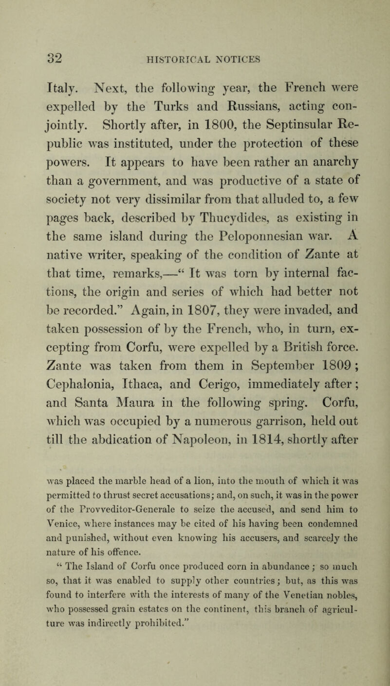 Italy. Next, the following- year, the French were expelled by the Turks and Russians, acting con- jointly. Shortly after, in 1800, the Septinsular Re- public was instituted, under the protection of these powers. It appears to have been rather an anarchy than a government, and was productive of a state of society not very dissimilar from that alluded to, a few pages back, described by Thucydides, as existing in the same island during the Peloponnesian war. A native writer, speaking of the condition of Zante at that time, remarks,—“ It was torn by internal fac- tions, the origin and series of which had better not be recorded.” Again, in 1807, they were invaded, and taken possession of by the French, who, in turn, ex- cepting from Corfu, were expelled by a British force. Zante was taken from them in September 1809 ; Cephalonia, Ithaca, and Cerigo, immediately after; and Santa Maura in the following spring. Corfu, which was occupied by a numerous garrison, held out till the abdication of Napoleon, in 1814, shortly after was placed the marble head of a lion, into the mouth of which it was permitted to thrust secret accusations; and, on such, it was in the power of the Provveditor-Generale to seize the accused, and send him to Venice, where instances may be cited of his having been condemned and punished, without even knowing his accusers, and scarcely the nature of his offence. “ The Island of Corfu once produced corn in abundance; so much so, that it was enabled to supply other countries; but, as this wTas found to interfere wTith the interests of many of the Venetian nobles, w’ho possessed grain estates on the continent, this branch of agricul- ture was indirectly prohibited.”