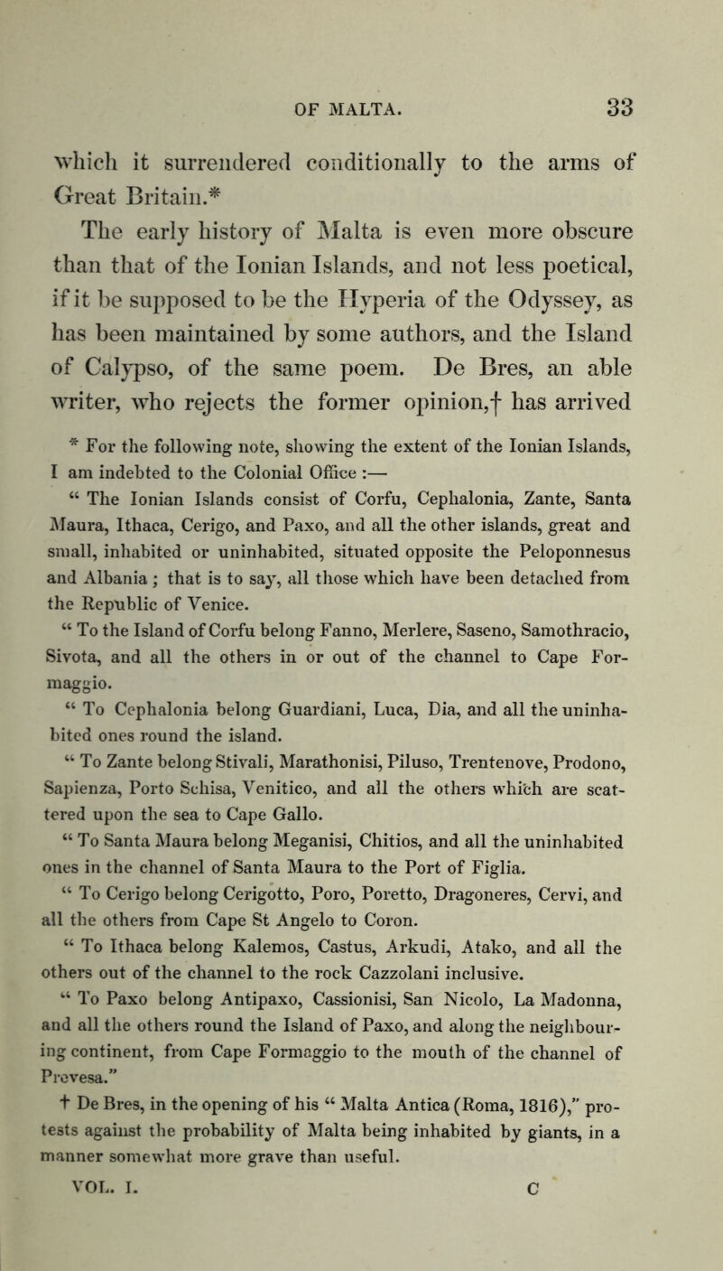 which it surrendered conditionally to the arms of Great Britain.* The early history of Malta is even more obscure than that of the Ionian Islands, and not less poetical, if it be supposed to be the Hyperia of the Odyssey, as has been maintained by some authors, and the Island of Calypso, of the same poem. De Bres, an able writer, who rejects the former opinion,| has arrived * For the following note, showing the extent of the Ionian Islands, I am indebted to the Colonial Office :— “ The Ionian Islands consist of Corfu, Cephalonia, Zante, Santa Maura, Ithaca, Cerigo, and Paxo, and all the other islands, great and small, inhabited or uninhabited, situated opposite the Peloponnesus and Albania; that is to say, all those which have been detached from the Republic of Venice. “ To the Island of Corfu belong Fanno, Merlere, Saseno, Samothracio, Sivota, and all the others in or out of the channel to Cape For- maggio. “ To Cephalonia belong Guardiani, Luca, Dia, and all the uninha- bited ones round the island. “ To Zante belong Stivali, Marathonisi, Piluso, Trentenove, Prodono, Sapienza, Porto Sehisa, Venitico, and all the others whi'ch are scat- tered upon the sea to Cape Gallo. “To Santa Maura belong Meganisi, Chitios, and all the uninhabited ones in the channel of Santa Maura to the Port of Figlia. “To Cerigo belong Cerigotto, Poro, Poretto, Dragoneres, Cervi, and all the others from Cape St Angelo to Coron. “ To Ithaca belong Kalemos, Castus, Arkudi, Atako, and all the others out of the channel to the rock Cazzolani inclusive. “ To Paxo belong Antipaxo, Cassionisi, San Nicolo, La Madonna, and all the others round the Island of Paxo, and along the neighbour- ing continent, from Cape Formaggio to the mouth of the channel of Prevesa.” t De Bres, in the opening of his “ Malta Antica (Roma, 1816),” pro- tests against the probability of Malta being inhabited by giants, in a manner somewhat more grave than useful. VOL. I. C