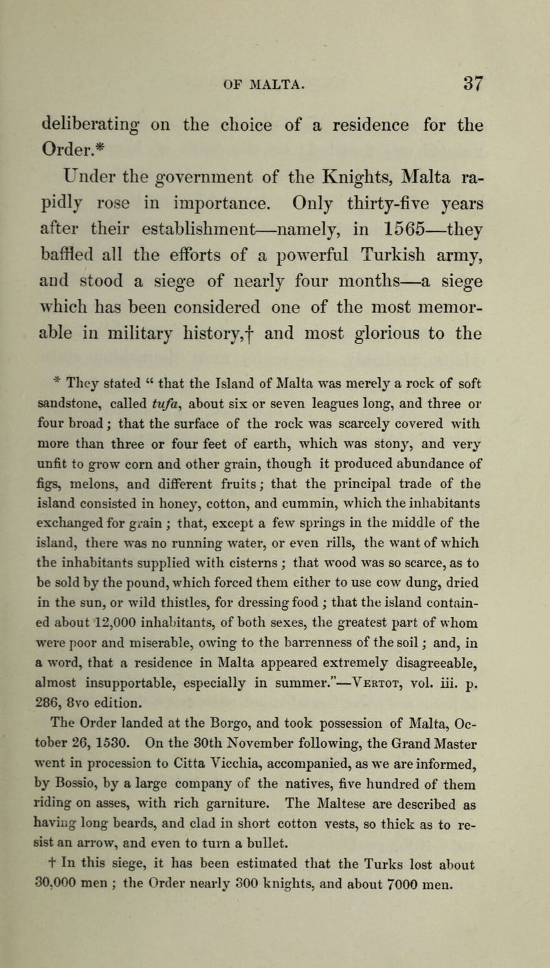 deliberating on the choice of a residence for the Order.* Under the government of the Knights, Malta ra- pidly rose in importance. Only thirty-five years after their establishment—namely, in 1565—they baffled all the efforts of a powerful Turkish army, and stood a siege of nearly four months—a siege which has been considered one of the most memor- able in military history,f and most glorious to the * They stated “ that the Island of Malta was merely a rock of soft sandstone, called tufa, about six or seven leagues long, and three or four broad; that the surface of the rock was scarcely covered with more than three or four feet of earth, which was stony, and very unfit to grow corn and other grain, though it produced abundance of figs, melons, and different fruits; that the principal trade of the island consisted in honey, cotton, and cummin, which the inhabitants exchanged for grain ; that, except a few springs in the middle of the island, there was no running water, or even rills, the want of which the inhabitants supplied with cisterns ; that wood was so scarce, as to be sold by the pound, which forced them either to use cow dung, dried in the sun, or wild thistles, for dressing food ; that the island contain- ed about 12,000 inhabitants, of both sexes, the greatest part of whom were poor and miserable, owing to the barrenness of the soil; and, in a word, that a residence in Malta appeared extremely disagreeable, almost insupportable, especially in summer.”—Vertot, vol. iii. p. 286, 8vo edition. The Order landed at the Borgo, and took possession of Malta, Oc- tober 26, 1580. On the 30th November following, the Grand Master went in procession to Citta Vicchia, accompanied, as we are informed, by Bossio, by a large company of the natives, five hundred of them riding on asses, with rich garniture. The Maltese are described as having long beards, and clad in short cotton vests, so thick as to re- sist an arrow, and even to turn a bullet. t In this siege, it has been estimated that the Turks lost about 30,000 men ; the Order nearly 800 knights, and about 7000 men.