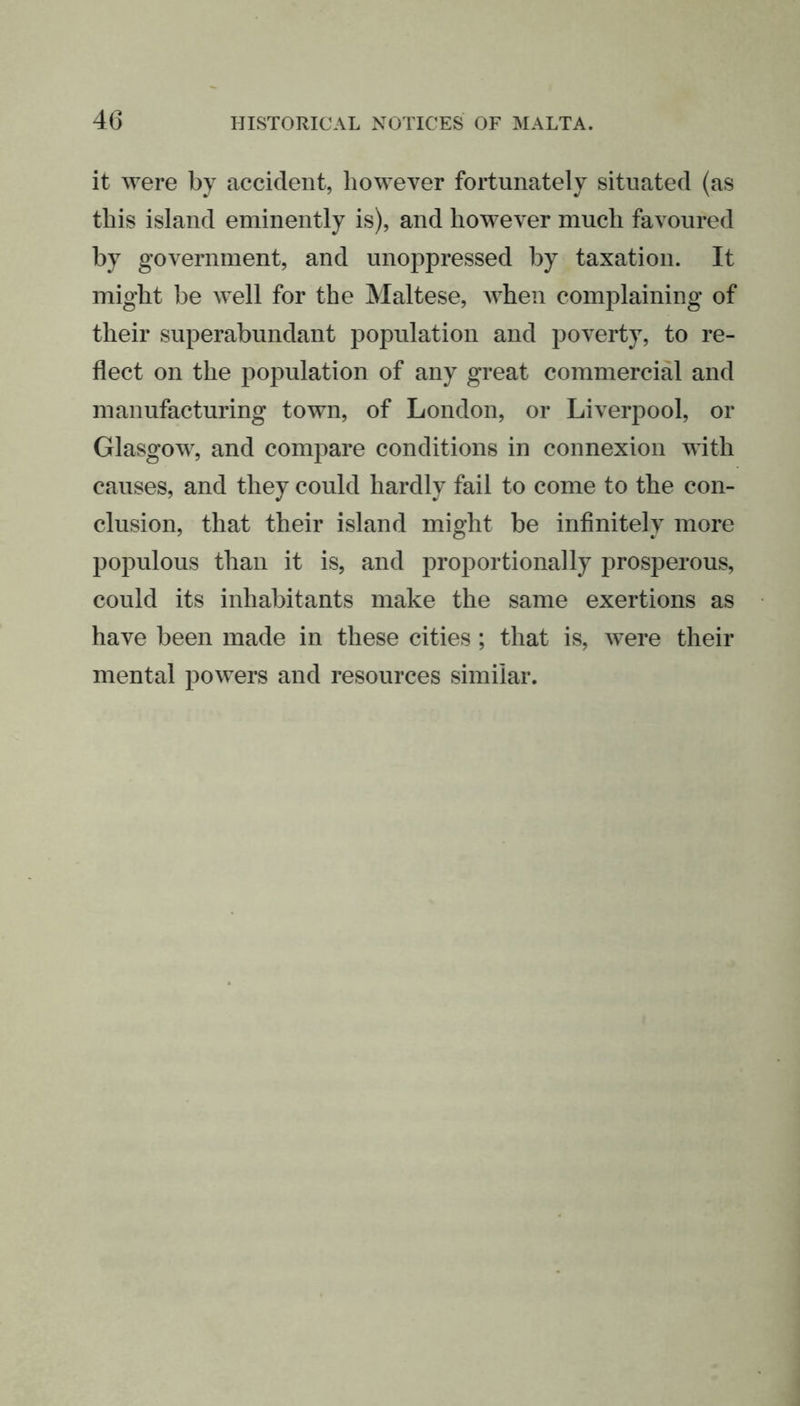 it were by accident, however fortunately situated (as this island eminently is), and however much favoured by government, and unoppressed by taxation. It might be well for the Maltese, when complaining of their superabundant population and poverty, to re- flect on the population of any great commercial and manufacturing town, of London, or Liverpool, or Glasgow, and compare conditions in connexion with causes, and they could hardly fail to come to the con- clusion, that their island might be infinitely more populous than it is, and proportionally prosperous, could its inhabitants make the same exertions as have been made in these cities ; that is, were their mental powers and resources similar.