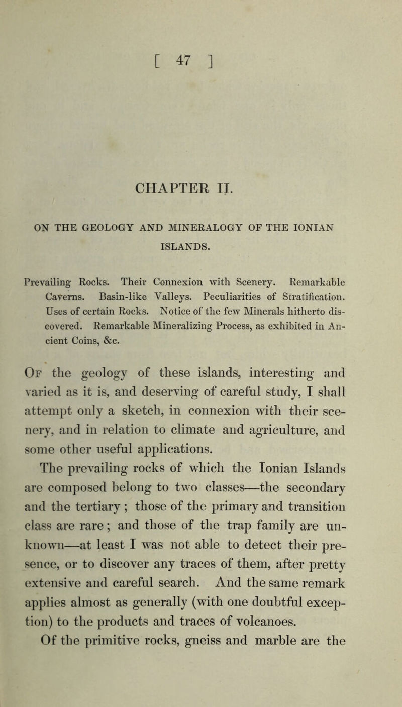 CHAPTER II. ON THE GEOLOGY AND MINERALOGY OF THE IONIAN ISLANDS. Prevailing Rocks. Their Connexion with Scenery. Remarkable Caverns. Basin-like Valleys. Peculiarities of Stratification. Uses of certain Rocks. Notice of the few Minerals hitherto dis- covered. Remarkable Mineralizing Process, as exhibited in An- cient Coins, &amp;c. Of the geology of these islands, interesting and varied as it is, and deserving of careful study, I shall attempt only a sketch, in connexion with their sce- nery, and in relation to climate and agriculture, and some other useful applications. The prevailing rocks of which the Ionian Islands are composed belong to two classes—the secondary and the tertiary ; those of the primary and transition class are rare; and those of the trap family are un- known—at least I was not able to detect their pre- sence, or to discover any traces of them, after pretty extensive and careful search. And the same remark applies almost as generally (with one doubtful excep- tion) to the products and traces of volcanoes. Of the primitive rocks, gneiss and marble are the