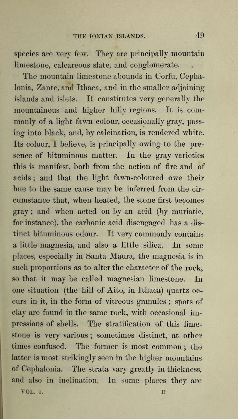 species are very few. They are principally mountain limestone, calcareous slate, and conglomerate. The mountain limestone abounds in Corfu, Cepha- lonia, Zante, and Ithaca, and in the smaller adjoining islands and islets. It constitutes very generally the mountainous and higher hilly regions. It is com- monly of a light fawn colour, occasionally gray, pass- ing into black, and, by calcination, is rendered white. Its colour, I believe, is principally owing to the pre- sence of bituminous matter. In the gray varieties this is manifest, both from the action of fire and of acids; and that the light fawn-coloured owe their hue to the same cause may be inferred from the cir- cumstance that, when heated, the stone first becomes gray; and when acted on by an acid (by muriatic, for instance), the carbonic acid disengaged has a dis- tinct bituminous odour. It very commonly contains a little magnesia, and also a little silica. In some places, especially in Santa Maura, the magnesia is in such proportions as to alter the character of the rock, so that it may be called magnesian limestone. In one situation (the hill of Aito, in Ithaca) quartz oc- curs in it, in the form of vitreous granules; spots of clay are found in the same rock, with occasional im- pressions of shells. The stratification of this lime- stone is very various; sometimes distinct, at other times confused. The former is most common; the latter is most strikingly seen in the higher mountains of Cephalonia. The strata vary greatly in thickness, and also in inclination. In some places they are VOL. i. D