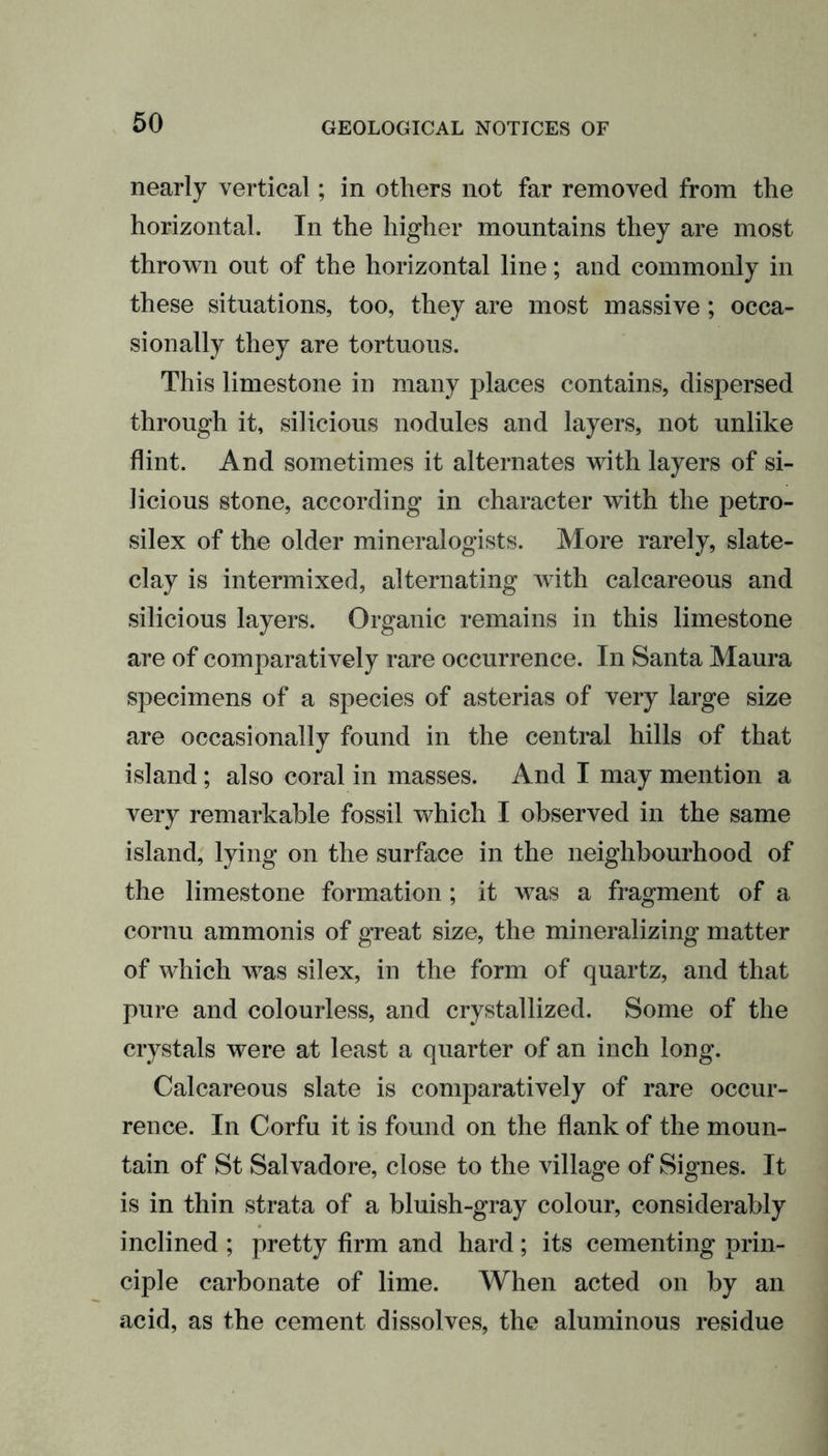 nearly vertical; in others not far removed from the horizontal. In the higher mountains they are most thrown out of the horizontal line; and commonly in these situations, too, they are most massive; occa- sionally they are tortuous. This limestone in many places contains, dispersed through it, silicious nodules and layers, not unlike flint. And sometimes it alternates with layers of si- licious stone, according in character with the petro- silex of the older mineralogists. More rarely, slate- clay is intermixed, alternating with calcareous and silicious layers. Organic remains in this limestone are of comparatively rare occurrence. In Santa Maura specimens of a species of asterias of very large size are occasionally found in the central hills of that island; also coral in masses. And I may mention a very remarkable fossil which I observed in the same island, lying on the surface in the neighbourhood of the limestone formation; it was a fragment of a cornu ammonis of great size, the mineralizing matter of which was silex, in the form of quartz, and that pure and colourless, and crystallized. Some of the crystals were at least a quarter of an inch long. Calcareous slate is comparatively of rare occur- rence. In Corfu it is found on the flank of the moun- tain of St Salvadore, close to the village of Signes. It is in thin strata of a bluish-gray colour, considerably inclined ; pretty firm and hard; its cementing prin- ciple carbonate of lime. When acted on by an acid, as the cement dissolves, the aluminous residue