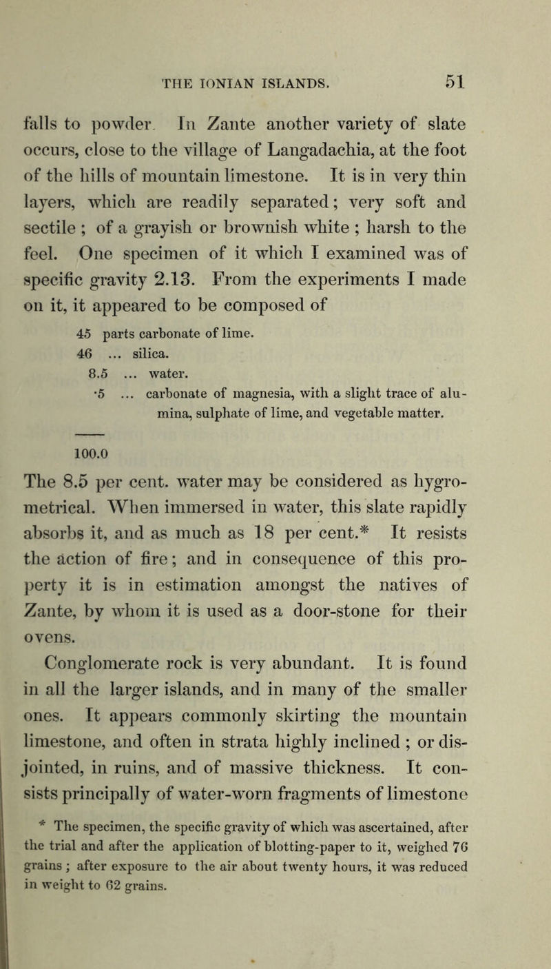 falls to powder In Zante another variety of slate occurs, close to the village of Langadachia, at the foot of the hills of mountain limestone. It is in very thin layers, which are readily separated; very soft and sectile ; of a grayish or brownish white ; harsh to the feel. One specimen of it which I examined was of specific gravity 2.13. From the experiments I made on it, it appeared to be composed of 45 parts carbonate of lime. 46 ... silica. 8.5 ... water. •5 ... carbonate of magnesia, with a slight trace of alu- mina, sulphate of lime, and vegetable matter. 100.0 The 8.5 per cent, water may be considered as liygro- metrical. When immersed in water, this slate rapidly absorbs it, and as much as 18 per cent.* It resists the action of fire; and in consequence of this pro- perty it is in estimation amongst the natives of Zante, by whom it is used as a door-stone for their ovens. Conglomerate rock is very abundant. It is found in all the larger islands, and in many of the smaller ones. It appears commonly skirting the mountain limestone, and often in strata highly inclined ; or dis- jointed, in ruins, and of massive thickness. It con- sists principally of water-worn fragments of limestone * The specimen, the specific gravity of which was ascertained, after the trial and after the application of blotting-paper to it, weighed 76 grains ; after exposure to the air about twenty hours, it was reduced in weight to 62 grains.