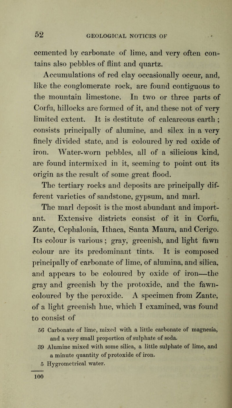 cemented by carbonate of lime, and very often con- tains also pebbles of flint and quartz. Accumulations of red clay occasionally occur, and, like the conglomerate rock, are found contiguous to the mountain limestone. In two or three parts of Corfu, hillocks are formed of it, and these not of very limited extent. It is destitute of calcareous earth ; consists principally of alumine, and silex in a very finely divided state, and is coloured by red oxide of iron. Water-worn pebbles, all of a silicious kind, are found intermixed in it, seeming to point out its origin as the result of some great flood. The tertiary rocks and deposits are principally dif- ferent varieties of sandstone, gypsum, and marl. The marl deposit is the most abundant and import- ant. Extensive districts consist of it in Corfu, Zante, Cephalonia, Ithaca, Santa Maura, and Cerigo. Its colour is various; gray, greenish, and light fawn colour are its predominant tints. It is composed principally of carbonate of lime, of alumina, and silica, and appears to be coloured by oxide of iron—the gray and greenish by the protoxide, and the fawn- coloured by the peroxide. A specimen from Zante, of a light greenish hue, which I examined, was found to consist of 56 Carbonate of lime, mixed with a little carbonate of magnesia, and a very small proportion of sulphate of soda. 39 Alumine mixed with some silica, a little sulphate of lime, and a minute quantity of protoxide of iron. 5 Hygrometrical water. 100