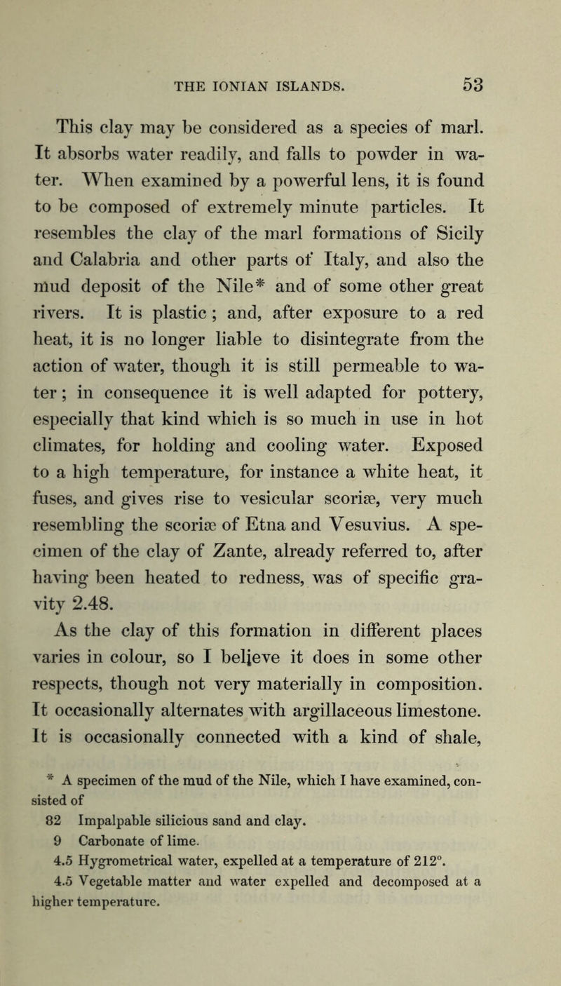 This clay may be considered as a species of marl. It absorbs water readily, and falls to powder in wa- ter. When examined by a powerful lens, it is found to be composed of extremely minute particles. It resembles the clay of the marl formations of Sicily and Calabria and other parts of Italy, and also the mud deposit of the Nile* and of some other great rivers. It is plastic; and, after exposure to a red heat, it is no longer liable to disintegrate from the action of water, though it is still permeable to wa- ter ; in consequence it is well adapted for pottery, especially that kind which is so much in use in hot climates, for holding and cooling water. Exposed to a high temperature, for instance a white heat, it fuses, and gives rise to vesicular scoriae, very much resembling the scoriae of Etna and Vesuvius. A spe- cimen of the clay of Zante, already referred to, after having been heated to redness, was of specific gra- vity 2.48. As the clay of this formation in different places varies in colour, so I believe it does in some other respects, though not very materially in composition. It occasionally alternates with argillaceous limestone. It is occasionally connected with a kind of shale, * A specimen of the mud of the Nile, which I have examined, con- sisted of 82 Impalpable silicious sand and clay. 9 Carbonate of lime. 4.5 Hygrometrical water, expelled at a temperature of 212°. 4.5 Vegetable matter and water expelled and decomposed at a higher temperature.