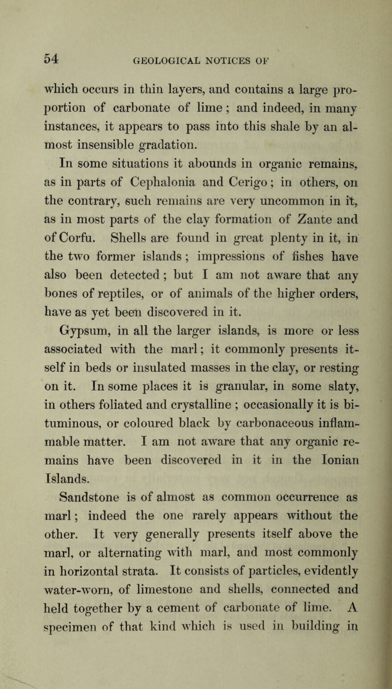 which occurs in thin layers, and contains a large pro- portion of carbonate of lime; and indeed, in many instances, it appears to pass into this shale by an al- most insensible gradation. In some situations it abounds in organic remains, as in parts of Cephalonia and Cerigo; in others, on the contrary, such remains are very uncommon in it, as in most parts of the clay formation of Zante and of Corfu. Shells are found in great plenty in it, in the two former islands ; impressions of fishes have also been detected; but I am not aware that any bones of reptiles, or of animals of the higher orders, have as yet been discovered in it. Gypsum, in all the larger islands, is more or less associated with the marl; it commonly presents it- self in beds or insulated masses in the clay, or resting on it. In some places it is granular, in some slaty, in others foliated and crystalline ; occasionally it is bi- tuminous, or coloured black by carbonaceous inflam- mable matter. I am not aware that any organic re- mains have been discovered in it in the Ionian Islands. Sandstone is of almost as common occurrence as marl; indeed the one rarely appears without the other. It very generally presents itself above the marl, or alternating with marl, and most commonly in horizontal strata. It consists of particles, evidently water-worn, of limestone and shells, connected and held together by a cement of carbonate of lime. A specimen of that kind which is used in building in