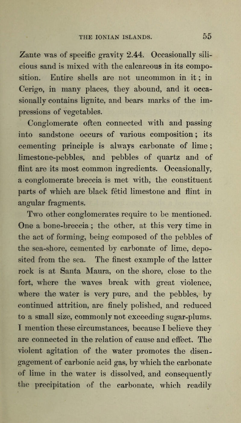Zante was of specific gravity 2.44. Occasionally sili- cious sand is mixed with the calcareous in its compo- sition. Entire shells are not uncommon in it; in Cerigo, in many places, they abound, and it occa- sionally contains lignite, and bears marks of the im- pressions of vegetables. Conglomerate often connected with and passing into sandstone occurs of various composition; its cementing principle is always carbonate of lime; limestone-pebbles, and pebbles of quartz and of flint are its most common ingredients. Occasionally, a conglomerate breccia is met with, the constituent parts of which are black fetid limestone and flint in angular fragments. Two other conglomerates require to be mentioned. One a bone-breccia; the other, at this very time in the act of forming, being composed of the pebbles of the sea-sliore, cemented by carbonate of lime, depo- sited from the sea. The finest example of the latter rock is at Santa Maura, on the shore, close to the fort, where the waves break with great violence, where the water is very pure, and the pebbles, by continued attrition, are finely polished, and reduced to a small size, commonly not exceeding sugar-plums. I mention these circumstances, because I believe they are connected in the relation of cause and effect. The violent agitation of the water promotes the disen- gagement of carbonic acid gas, by which the carbonate of lime in the water is dissolved, and consequently the precipitation of the carbonate, which readily