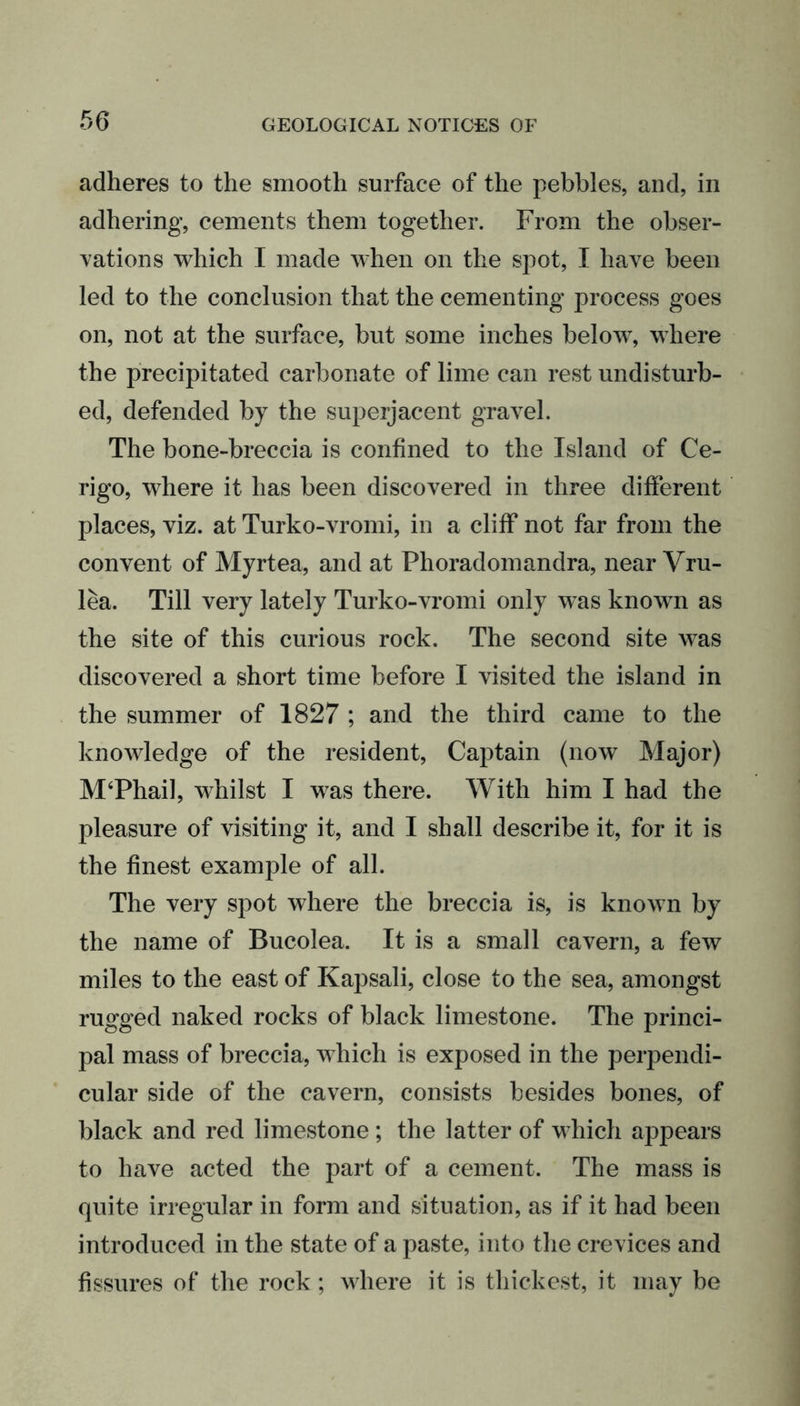 adheres to the smooth surface of the pebbles, and, in adhering, cements them together. From the obser- vations which I made when on the spot, I have been led to the conclusion that the cementing process goes on, not at the surface, but some inches below, where the precipitated carbonate of lime can rest undisturb- ed, defended by the superjacent gravel. The bone-breccia is confined to the Island of Ce- rigo, where it has been discovered in three different places, viz. at Turko-vromi, in a cliff not far from the convent of Myrtea, and at Phoradomandra, near Vru- lea. Till very lately Turko-vromi only w^as known as the site of this curious rock. The second site was discovered a short time before I visited the island in the summer of 1827 ; and the third came to the knowledge of the resident, Captain (now Major) M‘Phail, whilst I was there. With him I had the pleasure of visiting it, and I shall describe it, for it is the finest example of all. The very spot where the breccia is, is known by the name of Bucolea. It is a small cavern, a few miles to the east of Kapsali, close to the sea, amongst rugged naked rocks of black limestone. The princi- pal mass of breccia, which is exposed in the perpendi- cular side of the cavern, consists besides bones, of black and red limestone; the latter of which appears to have acted the part of a cement. The mass is quite irregular in form and situation, as if it had been introduced in the state of a paste, into the crevices and fissures of the rock; where it is thickest, it may be