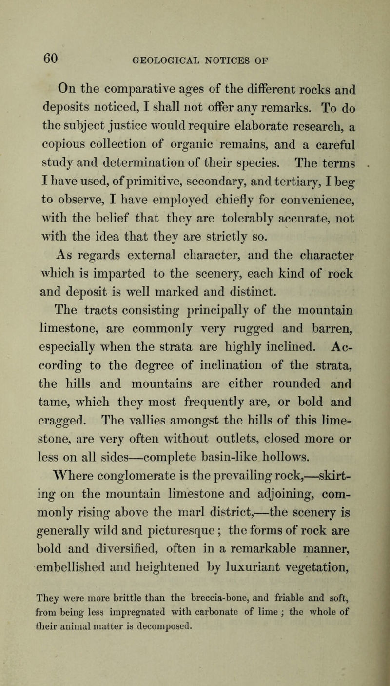 On the comparative ages of the different rocks and deposits noticed, I shall not offer any remarks. To do the subject justice would require elaborate research, a copious collection of organic remains, and a careful study and determination of their species. The terms I have used, of primitive, secondary, and tertiary, I beg to observe, I have employed chiefly for convenience, with the belief that they are tolerably accurate, not with the idea that they are strictly so. As regards external character, and the character which is imparted to the scenery, each kind of rock and deposit is well marked and distinct. The tracts consisting principally of the mountain limestone, are commonly very rugged and barren, especially when the strata are highly inclined. Ac- cording to the degree of inclination of the strata, the hills and mountains are either rounded and tame, which they most frequently are, or bold and cragged. The vallies amongst the hills of this lime- stone, are very often without outlets, closed more or less on all sides—complete basin-like hollows. Where conglomerate is the prevailing rock,—skirt- ing on the mountain limestone and adjoining, com- monly rising above the marl district,—the scenery is generally wild and picturesque; the forms of rock are bold and diversified, often in a remarkable manner, embellished and heightened by luxuriant vegetation, They were more brittle than the breccia-bone, and friable and soft, from being less impregnated with carbonate of lime ; the whole of their animal matter is decomposed.