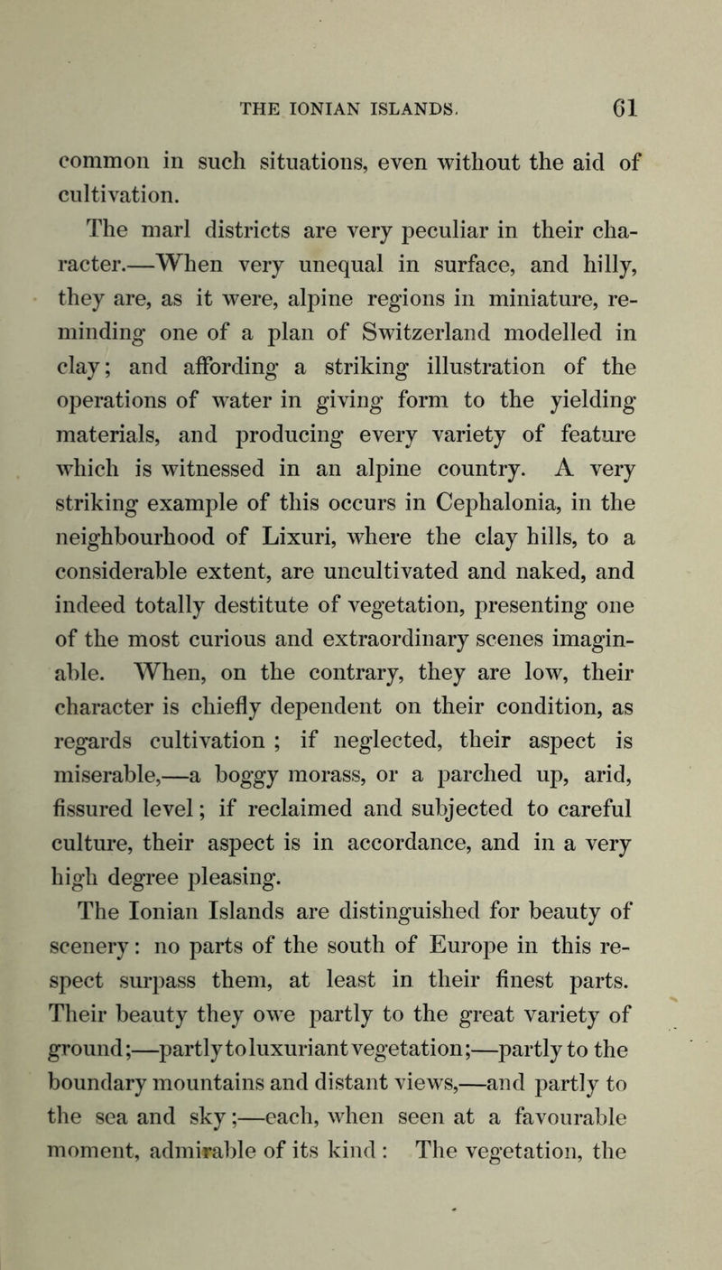 common in such situations, even without the aid of cultivation. The marl districts are very peculiar in their cha- racter.—When very unequal in surface, and hilly, they are, as it were, alpine regions in miniature, re- minding one of a plan of Switzerland modelled in clay; and affording a striking illustration of the operations of water in giving form to the yielding materials, and producing every variety of feature which is witnessed in an alpine country. A very striking example of this occurs in Cephalonia, in the neighbourhood of Lixuri, where the clay hills, to a considerable extent, are uncultivated and naked, and indeed totally destitute of vegetation, presenting one of the most curious and extraordinary scenes imagin- able. When, on the contrary, they are low, their character is chiefly dependent on their condition, as regards cultivation ; if neglected, their aspect is miserable,—a boggy morass, or a parched up, arid, fissured level; if reclaimed and subjected to careful culture, their aspect is in accordance, and in a very high degree pleasing. The Ionian Islands are distinguished for beauty of scenery: no parts of the south of Europe in this re- spect surpass them, at least in their finest parts. Their beauty they owe partly to the great variety of ground;—partly to luxuriant vegetation;—partly to the boundary mountains and distant views,—and partly to the sea and sky;—each, when seen at a favourable moment, admirable of its kind : The vegetation, the