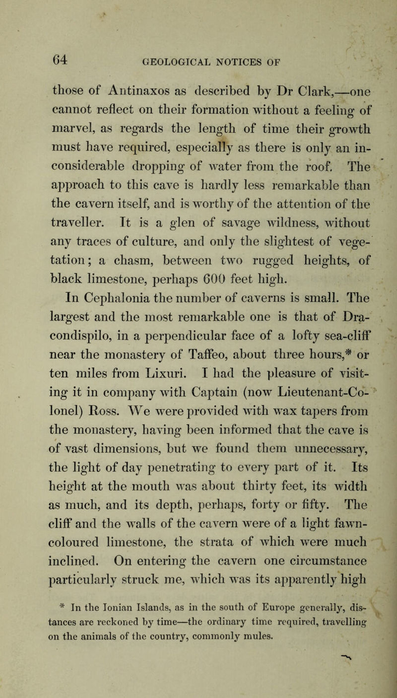 those of Antinaxos as described by Dr Clark,—one cannot reflect on their formation without a feeling of marvel, as regards the length of time their growth must have required, especially as there is only an in- considerable dropping of water from the roof. The approach to this cave is hardly less remarkable than the cavern itself, and is worthy of the attention of the traveller. It is a glen of savage wildness, without any traces of culture, and only the slightest of vege- tation ; a chasm, between two rugged heights, of black limestone, perhaps 600 feet high. In Cephalonia the number of caverns is small. The largest and the most remarkable one is that of Dra- condispilo, in a perpendicular face of a lofty sea-cliff near the monastery of Taffeo, about three hours,* oa- ten miles from Lixuri. I had the pleasure of visit- ing it in company with Captain (now Lieutenant-Co- lonel) Ross. We were provided with wax tapers from the monastery, having been informed that the cave is of vast dimensions, but we found them unnecessary, the light of day penetrating to every part of it. Its height at the mouth was about thirty feet, its width as much, and its depth, perhaps, forty or fifty. The cliff and the walls of the cavern were of a light fawn- coloured limestone, the strata of which were much inclined. On entering the cavern one circumstance particularly struck me, which was its apparently high * In the Ionican Islands, as in the south of Europe generally, dis- tances are reckoned by time—the ordinary time required, travelling on the animals of the country, commonly mules.