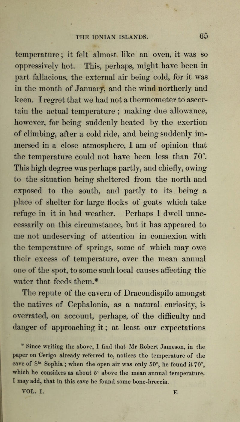 temperature; it felt almost like an oven, it was so oppressively hot. This, perhaps, might have been in part fallacious, the external air being cold, for it was in the month of January, and the wind northerly and keen. I regret that we had not a thermometer to ascer- tain the actual temperature ; making due allowance, however, for being suddenly heated by the exertion of climbing, after a cold ride, and being suddenly im- mersed in a close atmosphere, I am of opinion that the temperature could not have been less than 70°. This high degree was perhaps partly, and chiefly, owing to the situation being sheltered from the north and exposed to the south, and partly to its being a place of shelter for large flocks of goats which take refuge in it in bad weather. Perhaps I dwell unne- cessarily on this circumstance, but it has appeared to me not undeserving of attention in connexion with the temperature of springs, some of which may owe their excess of temperature, over the mean annual one of the spot, to some such local causes affecting the water that feeds them.* The repute of the cavern of Dracondispilo amongst the natives of Cephalonia, as a natural curiosity, is overrated, on account, perhaps, of the difficulty and danger of approaching it; at least our expectations * Since writing the above, I find that Mr Robert Jameson, in the paper on Cerigo already referred to, notices the temperature of the cave of Ste Sophia ; when the open air was only 50°, he found it 70'J, which he considers as about 5° above the mean annual temperature. I may add, that in this cave he found some bone-breccia. VOL. I. E
